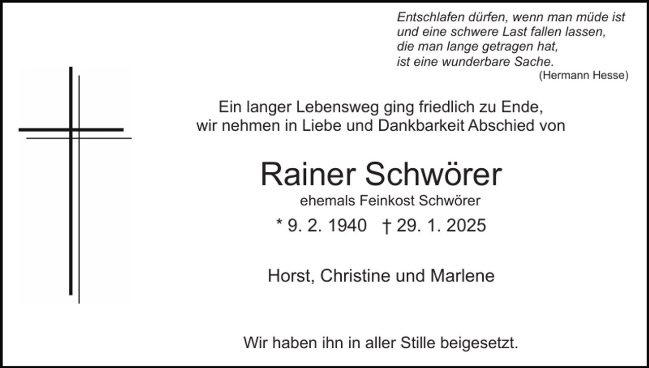 <p>Entschlafen dürfen, wenn man müde ist<br />und eine schwere Last fallen lassen,<br />die man lange getragen hat,<br />ist eine wunderbare Sache.<br />(Hermann Hesse)</p><p>Ein langer Lebensweg ging friedlich zu Ende,<br />wir nehmen in Liebe und Dankbarkeit Abschied von</p><p>Rainer Schwörer<br />ehemals Feinkost Schwörer</p><p>* 9. 2. 1940 † 29. 1. 2025<br />Horst, Christine und Marlene</p><p>Wir haben ihn in aller Stille beigesetzt.</p>