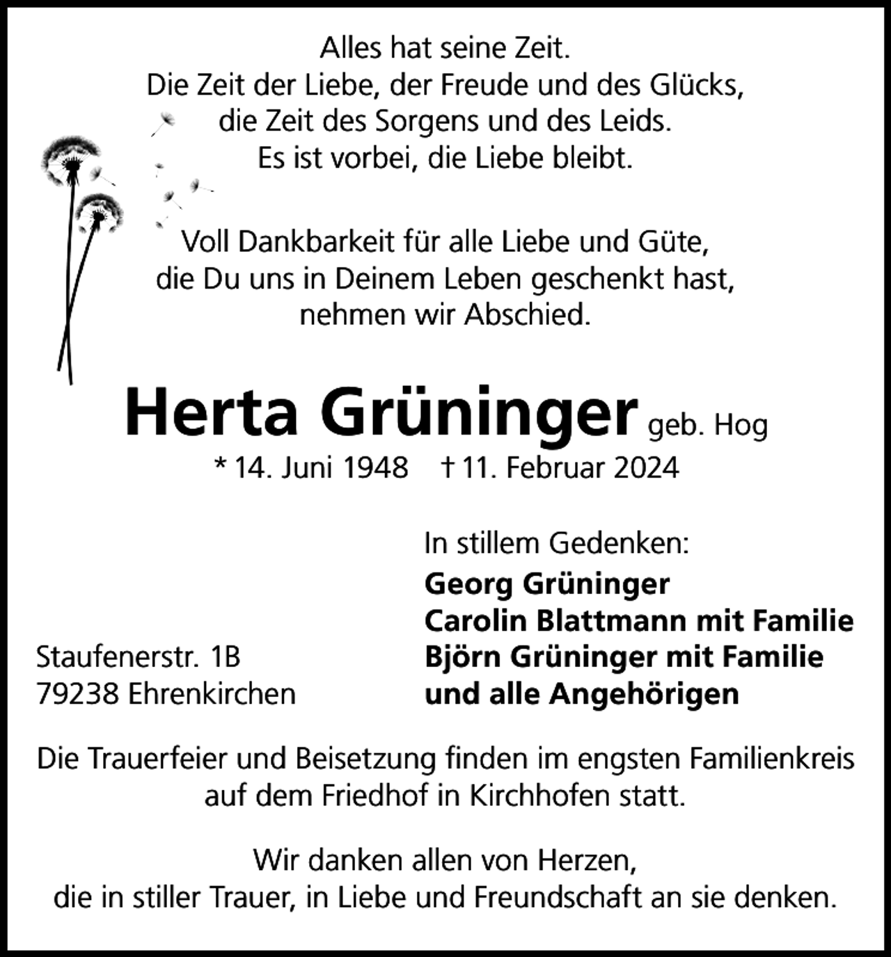<p>Alles hat seine Zeit.<br />Die Zeit der Liebe, der Freude und des Glücks,<br />die Zeit des Sorgens und des Leids.<br />Es ist vorbei, die Liebe bleibt.<br />Voll Dankbarkeit für alle Liebe und Güte,<br />die Du uns in Deinem Leben geschenkt hast,<br />nehmen wir Abschied.</p><p>Herta Grüninger geb. Hog<br />* 14. Juni 1948 † 11. Februar 2024</p><p>Staufenerstr. 1B<br />79238 Ehrenkirchen</p><p>In stillem Gedenken:<br />Georg Grüninger<br />Carolin Blattmann mit Familie<br />Björn Grüninger mit Familie<br />und alle Angehörigen</p><p>Die Trauerfeier und Beisetzung finden im engsten Familienkreis<br />auf dem Friedhof in Kirchhofen statt.<br />Wir danken allen von Herzen,<br />die in stiller Trauer, in Liebe und Freundschaft an sie denken.</p>