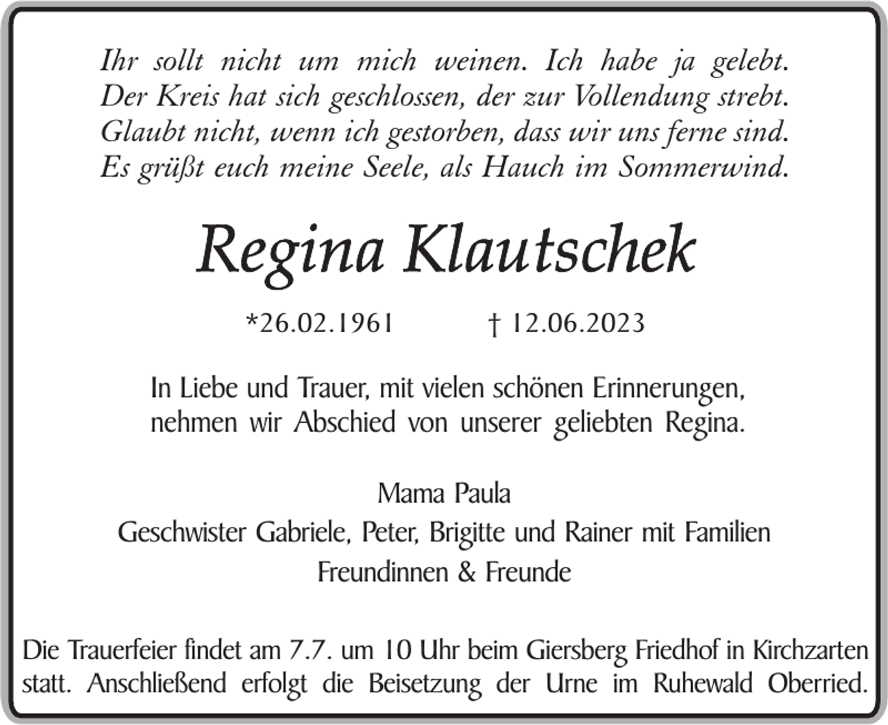 <p>Ihr sollt nicht um mich weinen. Ich habe ja gelebt.<br />Der Kreis hat sich geschlossen, der zur Vollendung strebt.<br />Glaubt nicht, wenn ich gestorben, dass wir uns ferne sind.<br />Es grüßt euch meine Seele, als Hauch im Sommerwind.</p><p>Regina Klautschek<br />*26.02.1961</p><p>† 12.06.2023</p><p>In Liebe und Trauer, mit vielen schönen Erinnerungen,<br />nehmen wir Abschied von unserer geliebten Regina.<br />Mama Paula<br />Geschwister Gabriele, Peter, Brigitte und Rainer mit Familien<br />Freundinnen &amp; Freunde<br />Die Trauerfeier findet am 7.7. um 10 Uhr beim Giersberg Friedhof in Kirchzarten<br />statt. Anschließend erfolgt die Beisetzung der Urne im Ruhewald Oberried.</p>