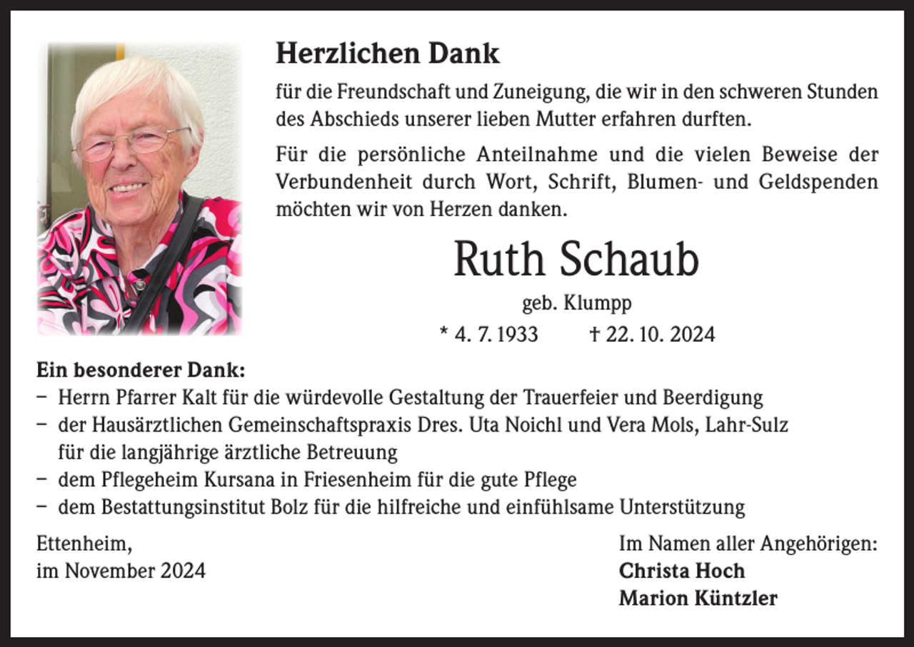 <p>Herzlichen Dank<br />für die Freundschaft und Zuneigung, die wir in den schweren Stunden<br />des Abschieds unserer lieben Mutter erfahren durften.<br />Für die persönliche Anteilnahme und die vielen Beweise der<br />Verbundenheit durch Wort, Schrift, Blumen- und Geldspenden<br />möchten wir von Herzen danken.</p><p>Ruth Schaub<br />geb. Klumpp<br />* 4. 7. 1933<br />† 22. 10. 2024<br />Ein besonderer Dank:<br />– Herrn Pfarrer Kalt für die würdevolle Gestaltung der Trauerfeier und Beerdigung<br />– der Hausärztlichen Gemeinschaftspraxis Dres. Uta Noichl und Vera Mols, Lahr-Sulz<br />für die langjährige ärztliche Betreuung<br />– dem Pflegeheim Kursana in Friesenheim für die gute Pflege<br />– dem Bestattungsinstitut Bolz für die hilfreiche und einfühlsame Unterstützung<br />Ettenheim,<br />Im Namen aller Angehörigen:<br />im November 2024 Christa Hoch<br />Marion Küntzler</p>