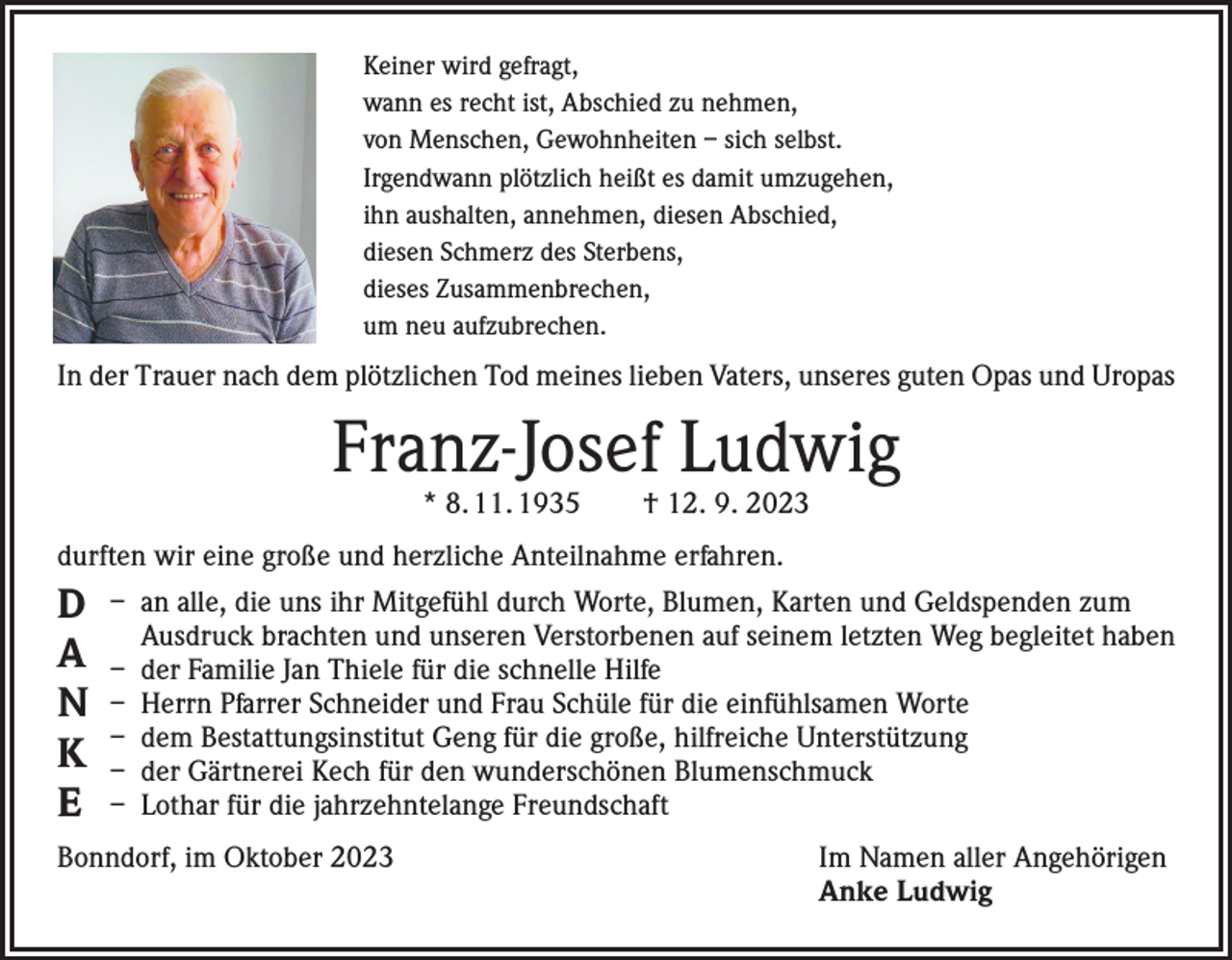<p>Keiner wird gefragt,<br />wann es recht ist, Abschied zu nehmen,<br />von Menschen, Gewohnheiten – sich selbst.<br />Irgendwann plötzlich heißt es damit umzugehen,<br />ihn aushalten, annehmen, diesen Abschied,<br />diesen Schmerz des Sterbens,<br />dieses Zusammenbrechen,<br />um neu aufzubrechen.</p><p>In der Trauer nach dem plötzlichen Tod meines lieben Vaters, unseres guten Opas und Uropas</p><p>Franz-Josef Ludwig<br />* 8. 11. 1935 † 12. 9. 2023</p><p>durften wir eine große und herzliche Anteilnahme erfahren.</p><p>D<br />A<br />N<br />K<br />E</p><p>– an alle, die uns ihr Mitgefühl durch Worte, Blumen, Karten und Geldspenden zum<br />Ausdruck brachten und unseren Verstorbenen auf seinem letzten Weg begleitet haben<br />– der Familie Jan Thiele für die schnelle Hilfe<br />– Herrn Pfarrer Schneider und Frau Schüle für die einfühlsamen Worte<br />– dem Bestattungsinstitut Geng für die große, hilfreiche Unterstützung<br />– der Gärtnerei Kech für den wunderschönen Blumenschmuck<br />– Lothar für die jahrzehntelange Freundschaft</p><p>Bonndorf, im Oktober 2023</p><p>Im Namen aller Angehörigen<br />Anke Ludwig</p>