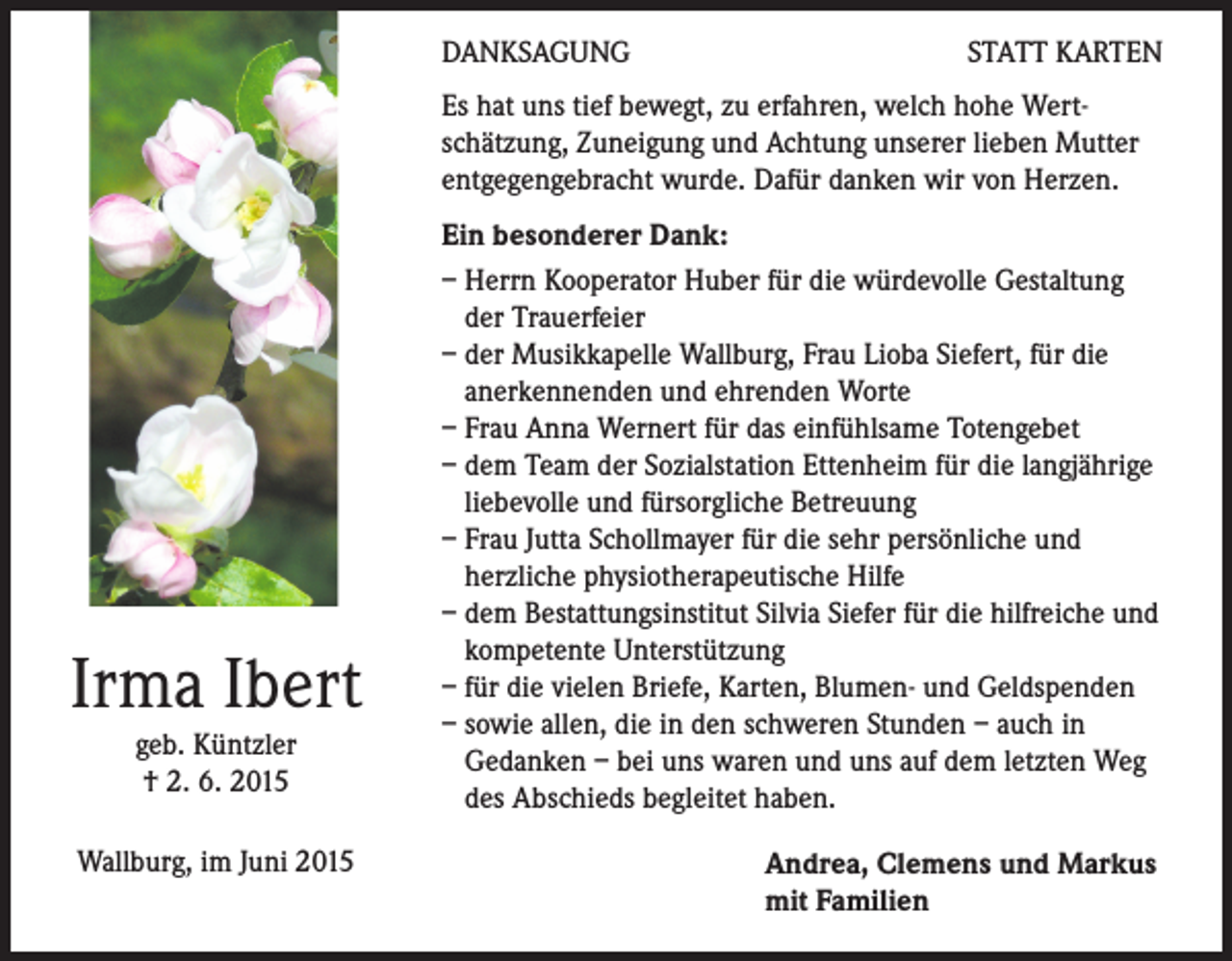 <p>DANKSAGUNG</p><p>STATT KARTEN</p><p>Es hat uns tief bewegt, zu erfahren, welch hohe Wertschätzung, Zuneigung und Achtung unserer lieben Mutter<br />entgegengebracht wurde. Dafür danken wir von Herzen.</p><p>Irma Ibert<br />geb. Küntzler<br />† 2. 6. 2015</p><p>Wallburg, im Juni 2015</p><p>Ein besonderer Dank:<br />– Herrn Kooperator Huber für die würdevolle Gestaltung<br />der Trauerfeier<br />– der Musikkapelle Wallburg, Frau Lioba Siefert, für die<br />anerkennenden und ehrenden Worte<br />– Frau Anna Wernert für das einfühlsame Totengebet<br />– dem Team der Sozialstation Ettenheim für die langjährige<br />liebevolle und fürsorgliche Betreuung<br />– Frau Jutta Schollmayer für die sehr persönliche und<br />herzliche physiotherapeutische Hilfe<br />– dem Bestattungsinstitut Silvia Siefer für die hilfreiche und<br />kompetente Unterstützung<br />– für die vielen Briefe, Karten, Blumen- und Geldspenden<br />– sowie allen, die in den schweren Stunden – auch in<br />Gedanken – bei uns waren und uns auf dem letzten Weg<br />des Abschieds begleitet haben.<br />Andrea, Clemens und Markus<br />mit Familien</p>