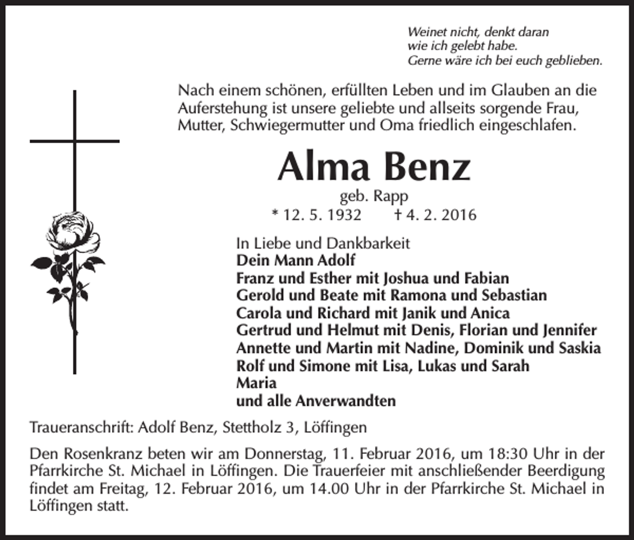 <p>Weinet nicht, denkt daran<br />wie ich gelebt habe.<br />Gerne wäre ich bei euch geblieben.</p><p>ach einem schönen, erfüllten Leben und im Glauben an die<br />N<br />Auferstehung ist unsere geliebte und allseits sorgende Frau,<br />Mutter, Schwiegermutter und Oma friedlich eingeschlafen.</p><p>Alma Benz</p><p>geb. Rapp<br />* 12. 5. 1932 † 4. 2. 2016<br />In Liebe und Dankbarkeit<br />Dein Mann Adolf<br />Franz und Esther mit Joshua und Fabian<br />Gerold und Beate mit Ramona und Sebastian<br />Carola und Richard mit Janik und Anica<br />Gertrud und Helmut mit Denis, Florian und Jennifer<br />Annette und Martin mit Nadine, Dominik und Saskia<br />Rolf und Simone mit Lisa, Lukas und Sarah<br />Maria<br />und alle Anverwandten</p><p>Traueranschrift: Adolf Benz, Stettholz 3, Löffingen<br />Den Rosenkranz beten wir am Donnerstag, 11. Februar 2016, um 18:30 Uhr in der<br />Pfarrkirche St. Michael in Löffingen. Die Trauerfeier mit anschließender Beerdigung<br />findet am Freitag, 12. Februar 2016, um 14.00 Uhr in der Pfarrkirche St. Michael in<br />Löffingen statt.</p>