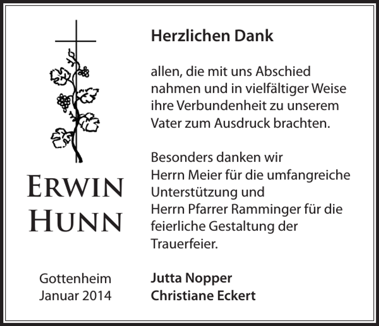 <p>Herzlichen Dank<br />allen, die mit uns Abschied<br />nahmen und in vielfältiger Weise<br />ihre Verbundenheit zu unserem<br />Vater zum Ausdruck brachten.</p><p>Erwin<br />Hunn<br />Gottenheim<br />Januar 2014</p><p>Besonders danken wir<br />Herrn Meier für die umfangreiche<br />Unterstützung und<br />Herrn Pfarrer Ramminger für die<br />feierliche Gestaltung der<br />Trauerfeier.<br />Jutta Nopper<br />Christiane Eckert</p>