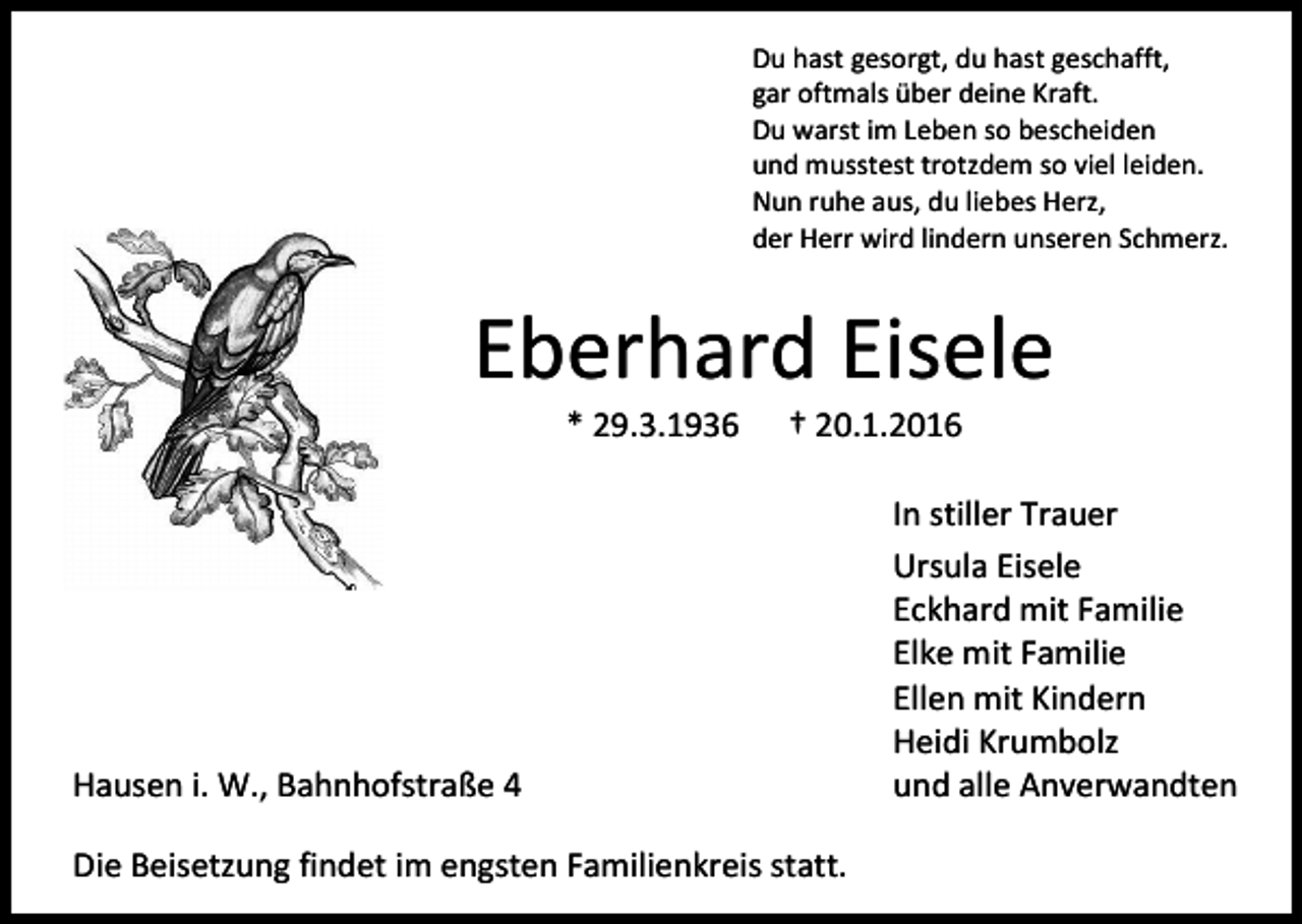 <p>Du hast gesorgt, du hast geschafft,<br />gar oftmals über deine Kraft.<br />Du warst im Leben so bescheiden<br />und musstest trotzdem so viel leiden.<br />Nun ruhe aus, du liebes Herz,<br />der Herr wird lindern unseren Schmerz.</p><p>Eberhard Eisele<br />* 29.3.1936</p><p>† 20.1.2016</p><p>Hausen i. W., Bahnhofstraße 4<br />Die Beisetzung findet im engsten Familienkreis statt.</p><p>In stiller Trauer<br />Ursula Eisele<br />Eckhard mit Familie<br />Elke mit Familie<br />Ellen mit Kindern<br />Heidi Krumbolz<br />und alle Anverwandten</p>