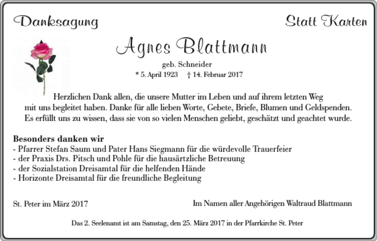 <p>Danksagung</p><p>Agnes Blattmann</p><p>Statt Karten</p><p>geb. Schneider</p><p>* 5. April 1923</p><p>† 14. Februar 2017</p><p>Herzlichen Dank allen, die unsere Mutter im Leben und auf ihrem letzten Weg<br />mit uns begleitet haben. Danke für alle lieben Worte, Gebete, Briefe, Blumen und Geldspenden.<br />Es erfüllt uns zu wissen, dass sie von so vielen Menschen geliebt, geschätzt und geachtet wurde.<br />Besonders danken wir<br />- Pfarrer Stefan Saum und Pater Hans Siegmann für die würdevolle Trauerfeier<br />- der Praxis Drs. Pitsch und Pohle für die hausärtzliche Betreuung<br />- der Sozialstation Dreisamtal für die helfenden Hände<br />- Horizonte Dreisamtal für die freundliche Begleitung<br />St. Peter im März 2017</p><p>Im Namen aller Angehörigen Waltraud Blattmann</p><p>Das 2. Seelenamt ist am Samstag, den 25. März 2017 in der Pfarrkirche St. Peter</p>
