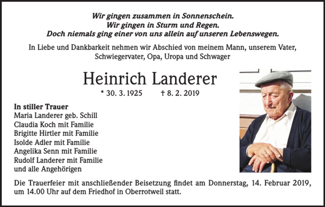 <p>Wir gingen zusammen in Sonnenschein.<br />Wir gingen in Sturm und Regen.<br />Doch niemals ging einer von uns allein auf unseren Lebenswegen.<br />In Liebe und Dankbarkeit nehmen wir Abschied von meinem Mann, unserem Vater,<br />Schwiegervater, Opa, Uropa und Schwager</p><p>Heinrich Landerer<br />* 30. 3. 1925</p><p>† 8. 2. 2019</p><p>In stiller Trauer<br />Maria Landerer geb. Schill<br />Claudia Koch mit Familie<br />Brigitte Hirtler mit Familie<br />Isolde Adler mit Familie<br />Angelika Senn mit Familie<br />Rudolf Landerer mit Familie<br />und alle Angehörigen<br />Die Trauerfeier mit anschließender Beisetzung findet am Donnerstag, 14. Februar 2019,<br />um 14.00 Uhr auf dem Friedhof in Oberrotweil statt.</p>