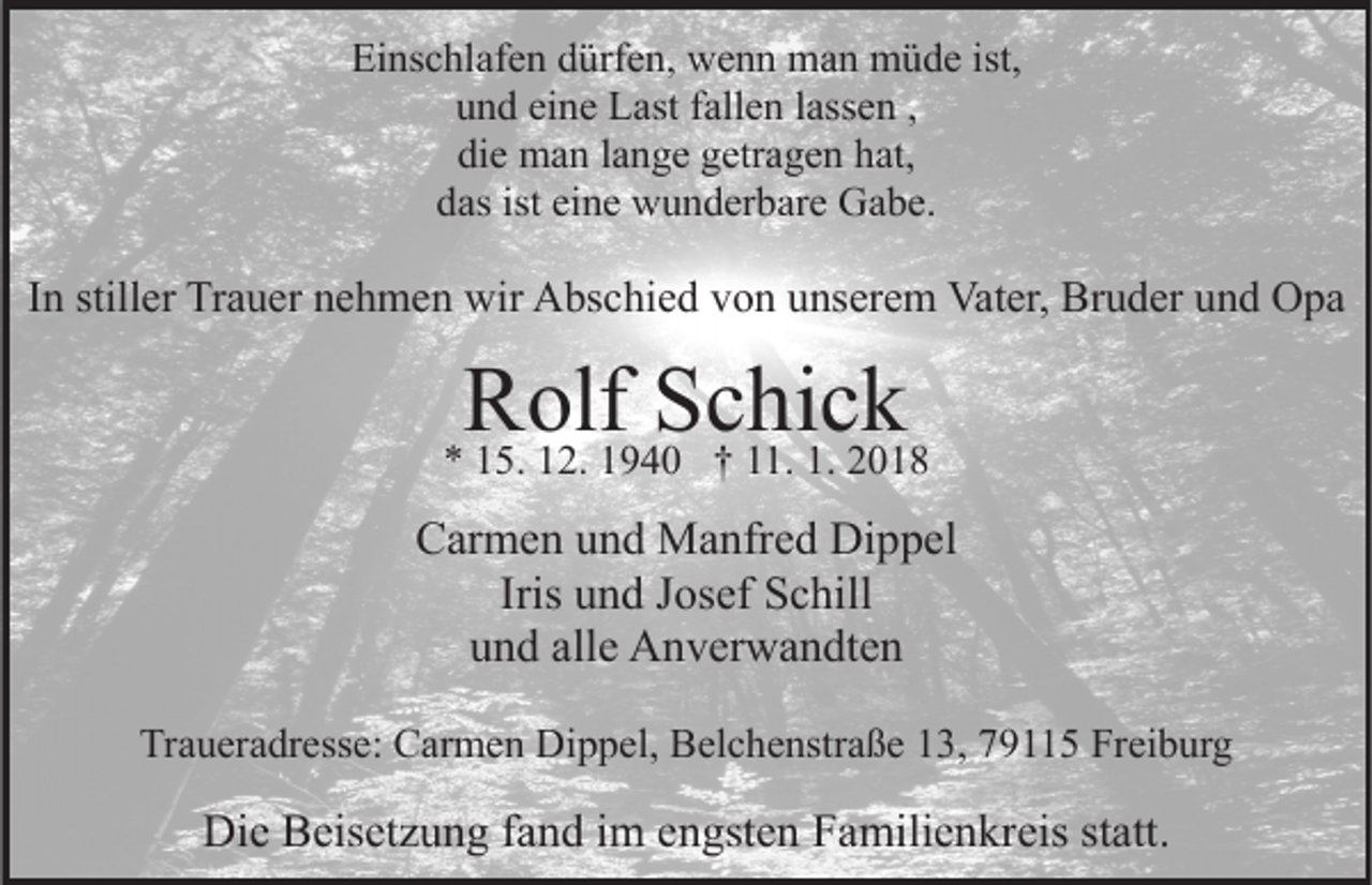 <p>Ei<br />ns c hl af e n ddürfen,<br />ürf e n, wenn<br />w e n n man<br />m a n müde<br />m ü d e ist,<br />Einschlafen<br />u n d ei<br />n e Last<br />L ast ffallen<br />all e n llassen<br />ass e n ,,<br />und<br />eine<br />di e man<br />m a n llange<br />a n g e ggetragen<br />etr a g e n hhat,<br />at,<br />die<br />das<br />ist ei<br />eine<br />d as ist<br />n e wunderbare<br />w u n d er b ar e Gabe.<br />G a b e.</p><p>Vater,<br />Bruder<br />IInn stiller<br />still er Trauer<br />Tr a u er nehmen<br />n e h m e n wir<br />wir Abschied<br />A bs c hi e d von<br />v o n unserem<br />u ns er e m Vat<br />er, Br<br />u d er uund<br />n d OOpa<br />pa</p><p>RRolf<br />olf SSchick<br />c hi c k</p><p>** 115.<br />5. 112.<br />2. 11940<br />9 4 0 †† 111.<br />1. 1.<br />1. 22</p><p>CCarmen<br />ar m e n uund<br />n d Manfred<br />M a nfr e d Dippel<br />Di p p el<br />Iris und<br />u n d Josef<br />J os ef Schill<br />S c hill<br />alle<br />uund<br />n d all<br />e Anverwandten<br />A n v er w a n dt e n<br />Traueradresse:<br />Tr<br />a u er a dr ess e: Carmen<br />C ar m e n Dippel,<br />D i p p el, Belchenstraße<br />B el c h e nstr a ß e 13,<br />1 3, 79115<br />79 5 Freiburg<br />Fr ei b ur g</p><p>Die<br />Di<br />e BBeisetzung<br />eis et z u n g f fand<br />a n d i im<br />m eengsten<br />n gst e n Familienkreis<br />F a mili e n kr eis ststatt.<br />att .</p>