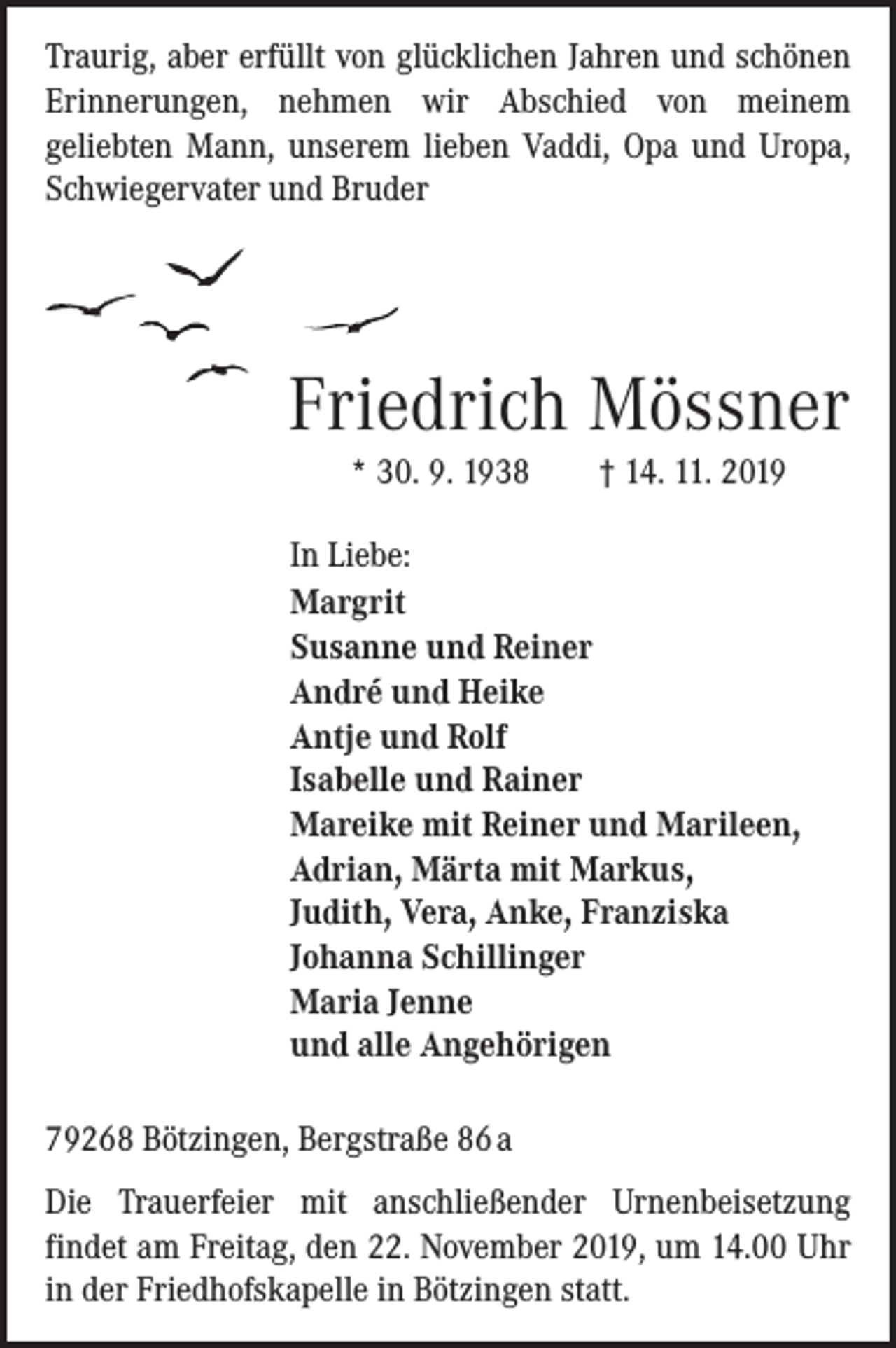 <p>Traurig, aber erfüllt von glücklichen Jahren und schönen<br />Erinnerungen, nehmen wir Abschied von meinem<br />­geliebten Mann, unserem lieben Vaddi, Opa und Uropa,<br />Schwiegervater und Bruder</p><p>Friedrich Mössner<br />* 30. 9. 1938 † 14. 11. 2019</p><p>In Liebe:<br />Margrit<br />Susanne und Reiner<br />André und Heike<br />Antje und Rolf<br />Isabelle und Rainer<br />Mareike mit Reiner und Marileen,<br />Adrian, Märta mit Markus,<br />Judith, Vera, Anke, Franziska<br />Johanna Schillinger<br />Maria Jenne<br />und alle Angehörigen</p><p>79268 Bötzingen, Bergstraße 86 a<br />Die Trauerfeier mit anschließender Urnenbeisetzung<br />­findet am Freitag, den 22. November 2019, um 14.00 Uhr<br />in der Friedhofskapelle in Bötzingen statt.</p>