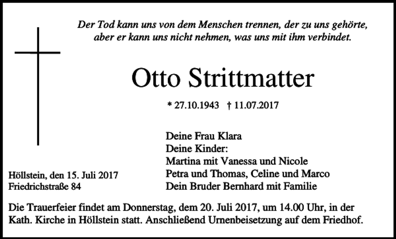 <p>Der Tod kann uns von dem Menschen trennen, der zu uns gehörte,<br />aber er kann uns nicht nehmen, was uns mit ihm verbindet.</p><p>Otto Strittmatter<br />* 27.10.1943 † 11.07.2017<br />.</p><p>Höllstein, den 15. Juli 2017<br />Friedrichstraße 84</p><p>Deine Frau Klara<br />Deine Kinder:<br />Martina mit Vanessa und Nicole<br />Petra und Thomas, Celine und Marco<br />Dein Bruder Bernhard mit Familie</p><p>Die Trauerfeier findet am Donnerstag, dem 20. Juli 2017, um 14.00 Uhr, in der<br />Kath. Kirche in Höllstein statt. Anschließend Urnenbeisetzung auf dem Friedhof.</p>