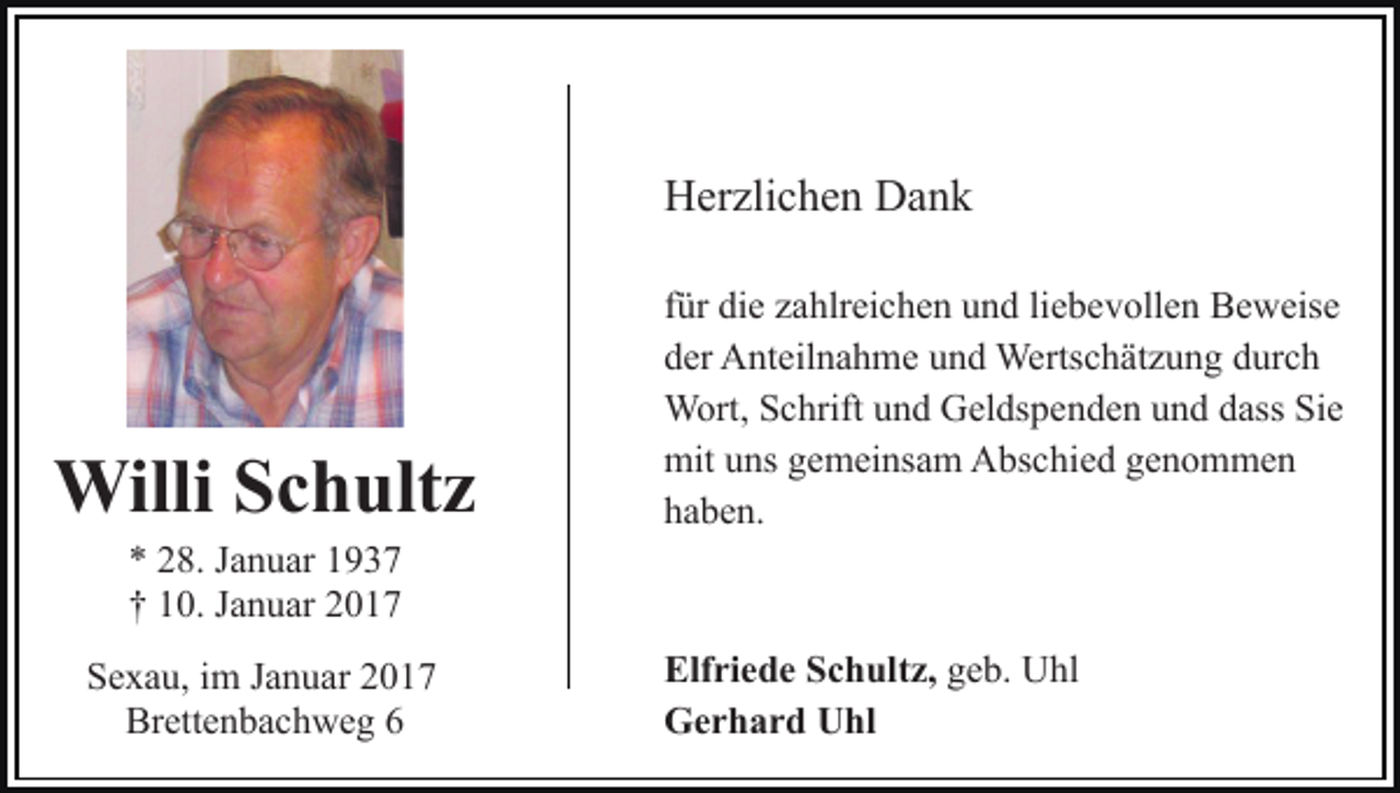 <p>Herzlichen Dank</p><p>Willi Schultz</p><p>für die zahlreichen und liebevollen Beweise<br />der Anteilnahme und Wertschätzung durch<br />Wort, Schrift und Geldspenden und dass Sie<br />mit uns gemeinsam Abschied genommen<br />haben.</p><p>* 28. Januar 1937<br />† 10. Januar 2017<br />Sexau, im Januar 2017<br />Brettenbachweg 6</p><p>Elfriede Schultz, geb. Uhl<br />Gerhard Uhl</p>