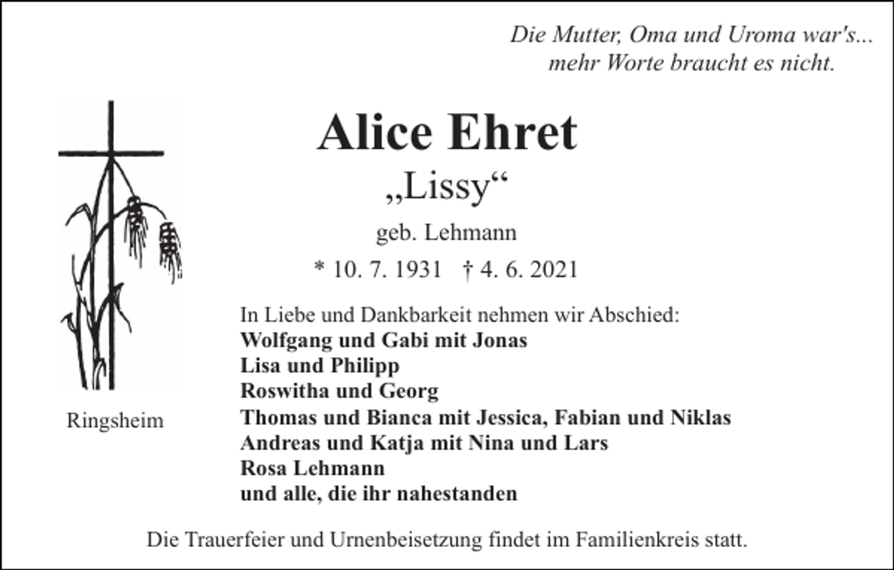 <p>Die Mutter, Oma und Uroma war's...<br />mehr Worte braucht es nicht.</p><p>Alice Ehret<br />„Lissy“<br />geb. Lehmann<br />* 10. 7. 1931 † 4. 6. 2021</p><p>Ringsheim</p><p>In Liebe und Dankbarkeit nehmen wir Abschied:<br />Wolfgang und Gabi mit Jonas<br />Lisa und Philipp<br />Roswitha und Georg<br />Thomas und Bianca mit Jessica, Fabian und Niklas<br />Andreas und Katja mit Nina und Lars<br />Rosa Lehmann<br />und alle, die ihr nahestanden</p><p>Die Trauerfeier und Urnenbeisetzung findet im Familienkreis statt.</p>