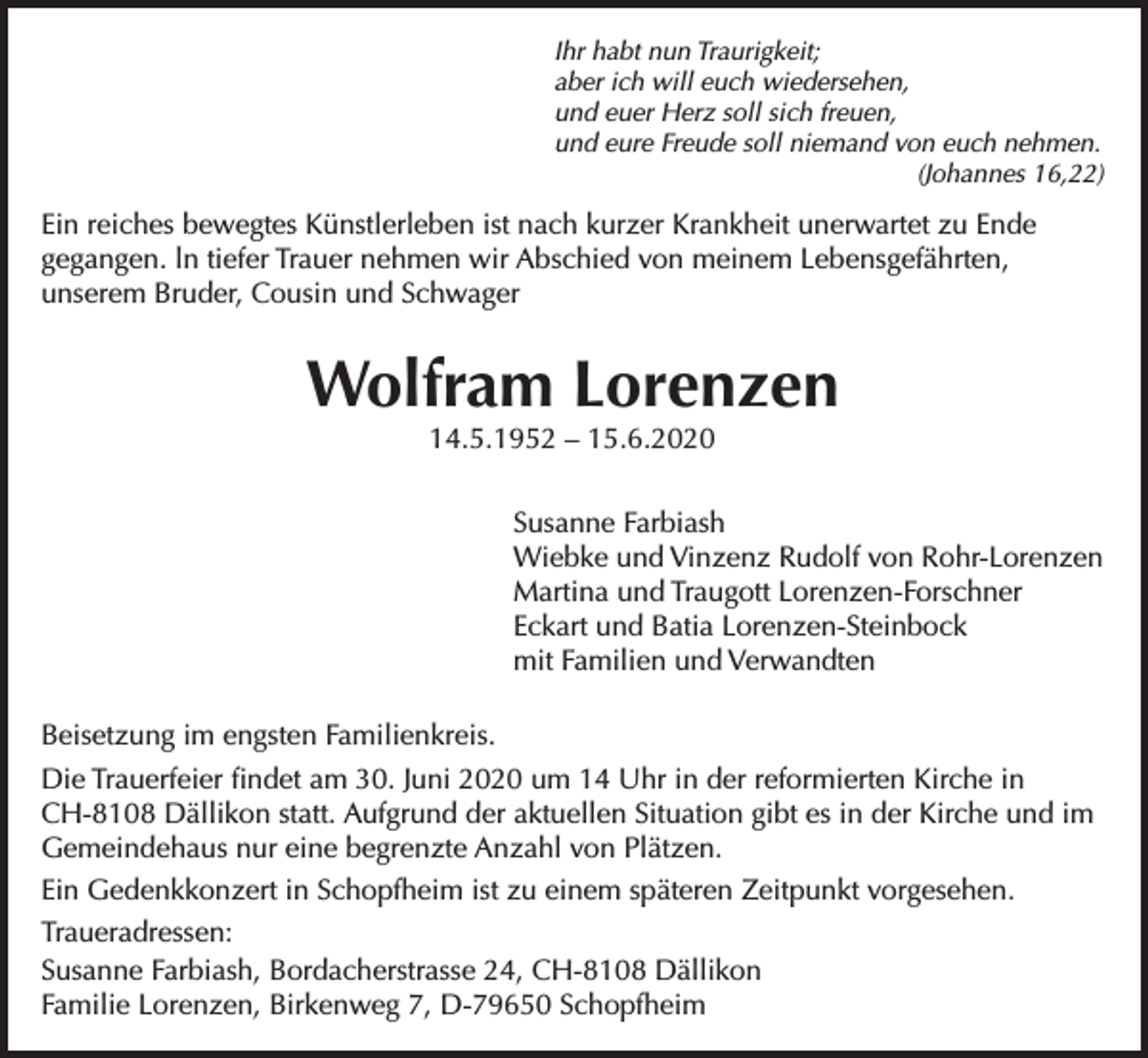 <p>Ihr habt nun Traurigkeit;<br />aber ich will euch wiedersehen,<br />und euer Herz soll sich freuen,<br />und eure Freude soll niemand von euch nehmen.</p><p>(Johannes 16,22)</p><p>Ein reiches bewegtes Künstlerleben ist nach kurzer Krankheit unerwartet zu Ende<br />gegangen. ln tiefer Trauer nehmen wir Abschied von meinem Lebensgefährten,<br />unserem Bruder, Cousin und Schwager</p><p>Wolfram Lorenzen<br />14.5.1952 – 15.6.2020</p><p>Susanne Farbiash<br />Wiebke und Vinzenz Rudolf von Rohr-Lorenzen<br />Martina und Traugott Lorenzen-Forschner<br />Eckart und Batia Lorenzen-Steinbock<br />mit Familien und Verwandten<br />Beisetzung im engsten Familienkreis.<br />Die Trauerfeier findet am 30. Juni 2020 um 14 Uhr in der reformierten Kirche in<br />CH-8108 Dällikon statt. Aufgrund der aktuellen Situation gibt es in der Kirche und im<br />Gemeindehaus nur eine begrenzte Anzahl von Plätzen.<br />Ein Gedenkkonzert in Schopfheim ist zu einem späteren Zeitpunkt vorgesehen.<br />Traueradressen:<br />Susanne Farbiash, Bordacherstrasse 24, CH-8108 Dällikon<br />Familie Lorenzen, Birkenweg 7, D-79650 Schopfheim</p>