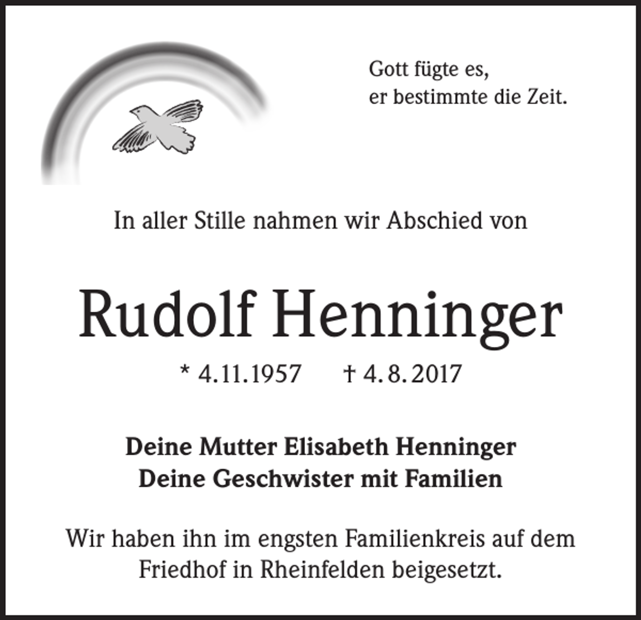 <p>Gott fügte es,<br />er bestimmte die Zeit.</p><p>In aller Stille nahmen wir Abschied von</p><p>Rudolf Henninger<br />* 4.11.1957 † 4. 8. 2017<br />Deine Mutter Elisabeth Henninger<br />Deine Geschwister mit Familien<br />Wir haben ihn im engsten Familienkreis auf dem<br />Friedhof in Rheinfelden beigesetzt.</p>