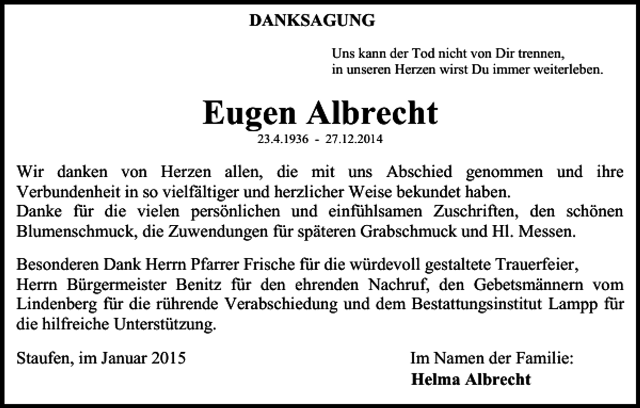 <p>DANKSAGUNG<br />Uns kann der Tod nicht von Dir trennen,<br />in unseren Herzen wirst Du immer weiterleben.</p><p>Eugen Albrecht<br />23.4.1936 - 27.12.2014</p><p>Wir danken von Herzen allen, die mit uns Abschied genommen und ihre<br />Verbundenheit in so vielfältiger und herzlicher Weise bekundet haben.<br />Danke für die vielen persönlichen und einfühlsamen Zuschriften, den schönen<br />Blumenschmuck, die Zuwendungen für späteren Grabschmuck und Hl. Messen.<br />Besonderen Dank Herrn Pfarrer Frische für die würdevoll gestaltete Trauerfeier,<br />Herrn Bürgermeister Benitz für den ehrenden Nachruf, den Gebetsmännern vom<br />Lindenberg für die rührende Verabschiedung und dem Bestattungsinstitut Lampp für<br />die hilfreiche Unterstützung.<br />Staufen, im Januar 2015</p><p>Im Namen der Familie:<br />Helma Albrecht</p>