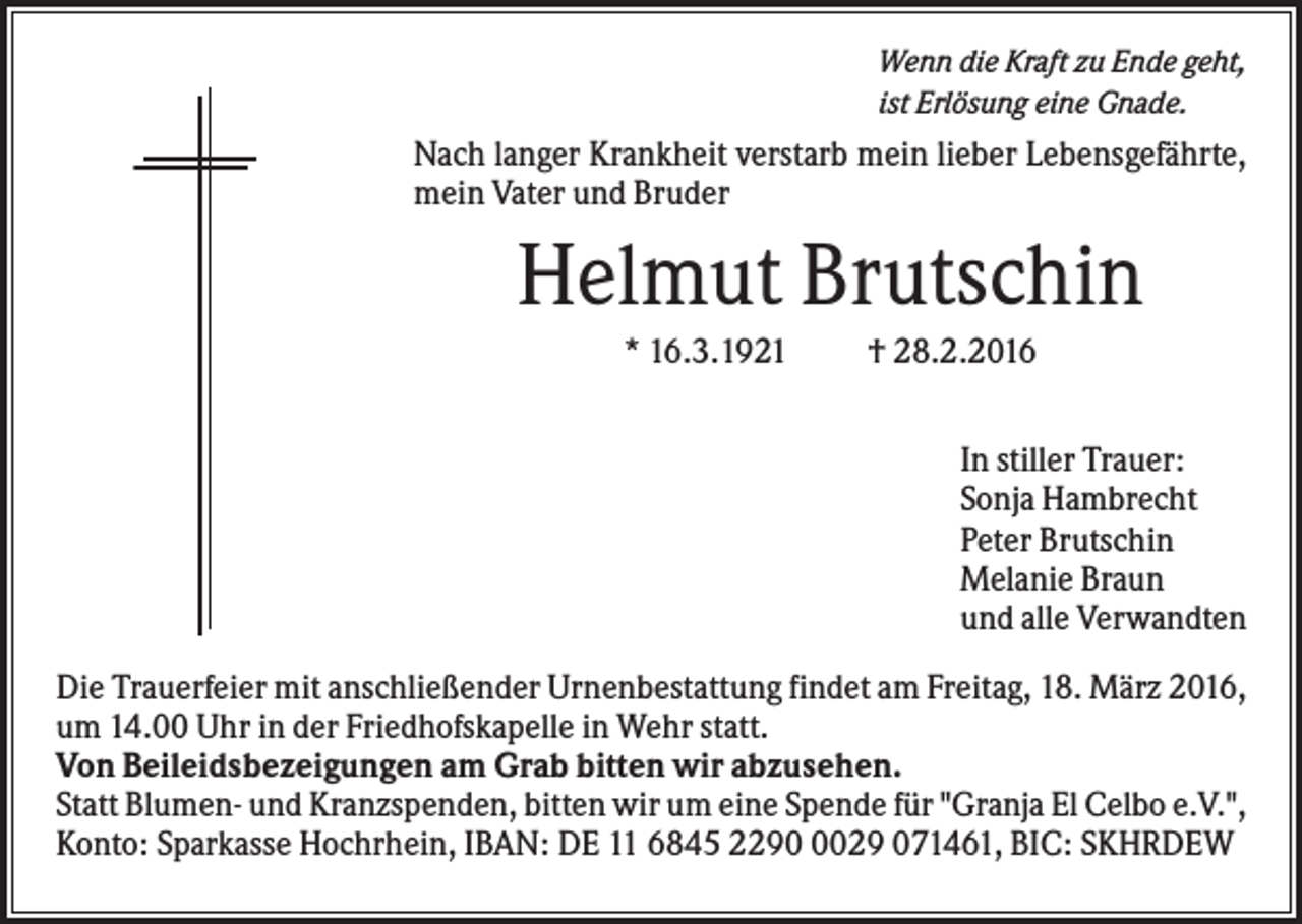 <p>Wenn die Kraft zu Ende geht,<br />ist Erlösung eine Gnade.</p><p>Nach langer Krankheit verstarb mein lieber Lebensgefährte,<br />mein Vater und Bruder</p><p>Helmut Brutschin<br />* 16.3.1921</p><p>† 28.2.2016<br />In stiller Trauer:<br />Sonja Hambrecht<br />Peter Brutschin<br />Melanie Braun<br />und alle Verwandten</p><p>Die Trauerfeier mit anschließender Urnenbestattung findet am Freitag, 18. März 2016,<br />um 14.00 Uhr in der Friedhofskapelle in Wehr statt.<br />Von Beileidsbezeigungen am Grab bitten wir abzusehen.<br />Statt Blumen- und Kranzspenden, bitten wir um eine Spende für "Granja El Celbo e.V.",<br />Konto: Sparkasse Hochrhein, IBAN: DE 11 6845 229029 071461, BIC: SKHRDEW</p>