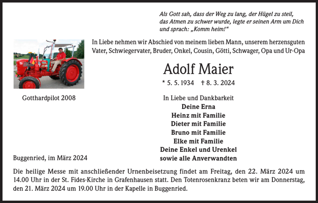 <p>Als Gott sah, dass der Weg zu lang, der Hügel zu steil,<br />das Atmen zu schwer wurde, legte er seinen Arm um Dich<br />und sprach: „Komm heim!“</p><p>In Liebe nehmen wir Abschied von meinem lieben Mann, unserem herzensguten<br />Vater, Schwiegervater, Bruder, Onkel, Cousin, Götti, Schwager, Opa und Ur-Opa</p><p>Adolf Maier<br />* 5. 5. 1934 † 8. 3. 2024<br />Gotthardpilot 2008</p><p>Buggenried, im März 2024</p><p>In Liebe und Dankbarkeit<br />Deine Erna<br />Heinz mit Familie<br />Dieter mit Familie<br />Bruno mit Familie<br />Elke mit Familie<br />Deine Enkel und Urenkel<br />sowie alle Anverwandten</p><p>Die heilige Messe mit anschließender Urnenbeisetzung findet am Freitag, den 22. März 2024 um<br />14.00 Uhr in der St. Fides-Kirche in Grafenhausen statt. Den Totenrosenkranz beten wir am Donnerstag,<br />den 21. März 2024 um 19.00 Uhr in der Kapelle in Buggenried.</p>