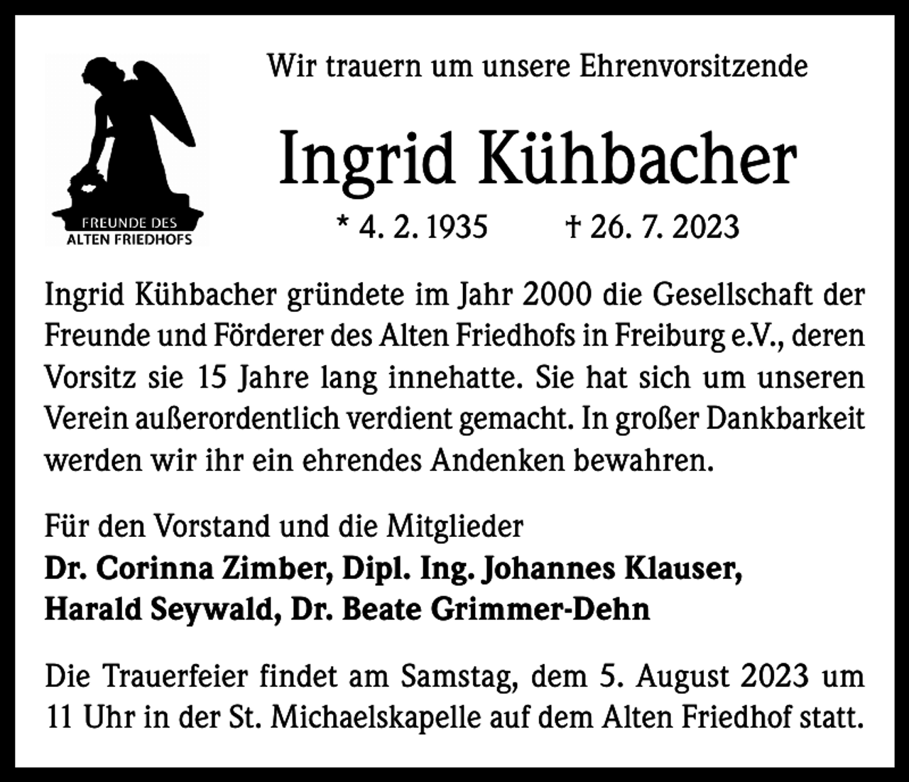 <p>Wir trauern um unsere Ehrenvorsitzende</p><p>Ingrid Kühbacher<br />* 4. 2. 1935</p><p>† 26. 7. 2023</p><p>Ingrid Kühbacher gründete im Jahr 2000 die Gesellschaft der<br />Freunde und Förderer des Alten Friedhofs in Freiburg e.V., deren<br />Vorsitz sie 15 Jahre lang innehatte. Sie hat sich um unseren<br />Verein außerordentlich verdient gemacht. In großer Dankbarkeit<br />werden wir ihr ein ehrendes Andenken bewahren.<br />Für den Vorstand und die Mitglieder<br />Dr. Corinna Zimber, Dipl. Ing. Johannes Klauser,<br />Harald Seywald, Dr. Beate Grimmer-Dehn<br />Die Trauerfeier findet am Samstag, dem 5. August 2023 um<br />11 Uhr in der St. Michaelskapelle auf dem Alten Friedhof statt.</p>