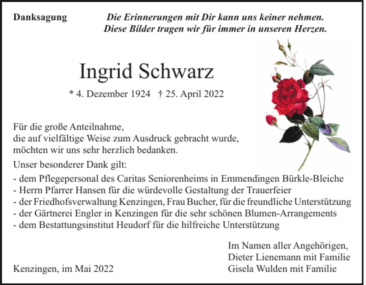 <p>Danksagung</p><p>Die Erinnerungen mit Dir kann uns keiner nehmen.<br />Diese Bilder tragen wir für immer in unseren Herzen.</p><p>Ingrid Schwarz<br />* 4. Dezember 1924 † 25. April 2022<br />Für die große Anteilnahme,<br />die auf vielfältige Weise zum Ausdruck gebracht wurde,<br />möchten wir uns sehr herzlich bedanken.<br />Unser besonderer Dank gilt:<br />- dem Pflegepersonal des Caritas Seniorenheims in Emmendingen Bürkle-Bleiche<br />- Herrn Pfarrer Hansen für die würdevolle Gestaltung der Trauerfeier<br />- der Friedhofsverwaltung Kenzingen, Frau Bucher, für die freundliche Unterstützung<br />- der Gärtnerei Engler in Kenzingen für die sehr schönen Blumen-Arrangements<br />- dem Bestattungsinstitut Heudorf für die hilfreiche Unterstützung</p><p>Kenzingen, im Mai 2022</p><p>Im Namen aller Angehörigen,<br />Dieter Lienemann mit Familie<br />Gisela Wulden mit Familie</p>