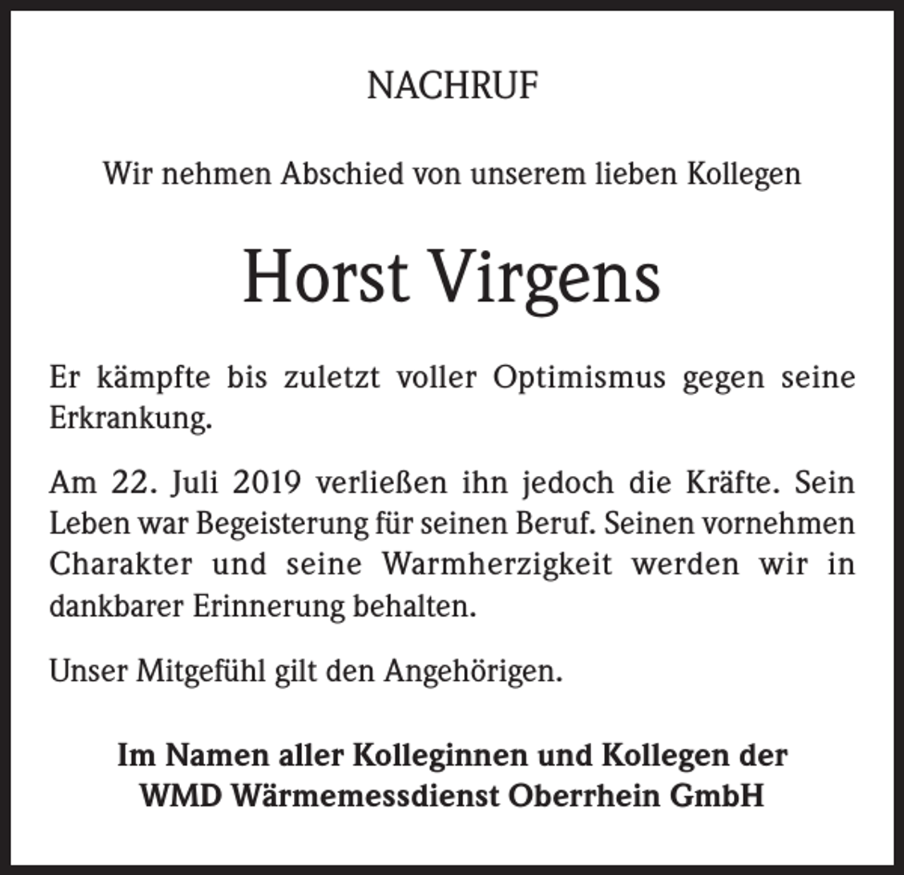 <p>NACHRUF<br />Wir nehmen Abschied von unserem lieben Kollegen</p><p>Horst Virgens<br />Er kämpfte bis zuletzt voller Optimismus gegen seine<br />Erkrankung.<br />Am 22. Juli 2019 verließen ihn jedoch die Kräfte. Sein<br />Leben war Begeisterung für seinen Beruf. Seinen vornehmen<br />Charakter und seine Warmherzigkeit werden wir in<br />dankbarer Erinnerung behalten.<br />Unser Mitgefühl gilt den Angehörigen.<br />Im Namen aller Kolleginnen und Kollegen der<br />WMD Wärmemessdienst Oberrhein GmbH</p>