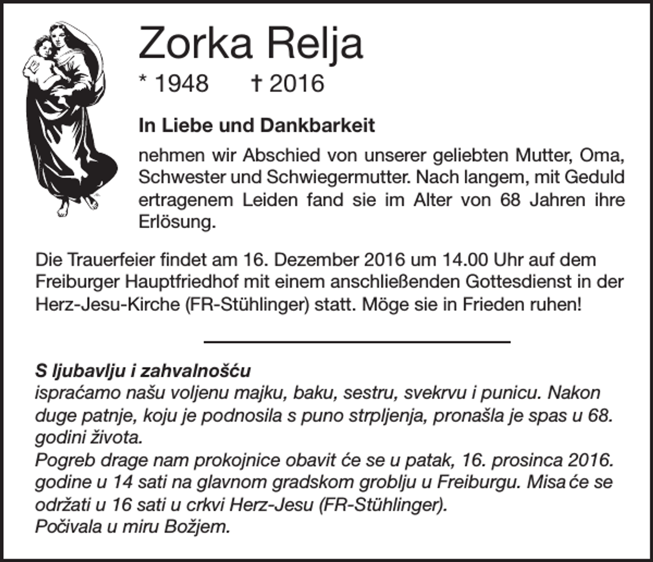 <p>Zorka Relja<br />* 1948</p><p>= 2016</p><p>In Liebe und Dankbarkeit<br />nehmen wir Abschied von unserer geliebten Mutter, Oma,<br />Schwester und Schwiegermutter. Nach langem, mit Geduld<br />ertragenem Leiden fand sie im Alter von 68 Jahren ihre<br />Erlösung.<br />Die Trauerfeier findet am 16. Dezember 2016 um 14.00 Uhr auf dem<br />Freiburger Hauptfriedhof mit einem anschließenden Gottesdienst in der<br />Herz-Jesu-Kirche (FR-Stühlinger) statt. Möge sie in Frieden ruhen!<br />S ljubavlju i zahvalnoš c´ u<br />ispra ´camo našu voljenu majku, baku, sestru, svekrvu i punicu. Nakon<br />duge patnje, koju je podnosila s puno strpljenja, pronašla je spas u 68.<br />godini života.<br />Pogreb drage nam prokojnice obavit ´ce se u patak, 16. prosinca 2016.<br />godine u 14 sati na glavnom gradskom groblju u Freiburgu. Misa ce<br />´ se<br />održati u 16 sati u crkvi Herz-Jesu (FR-Stühlinger).<br />Po cˇ ivala u miru Božjem.</p>