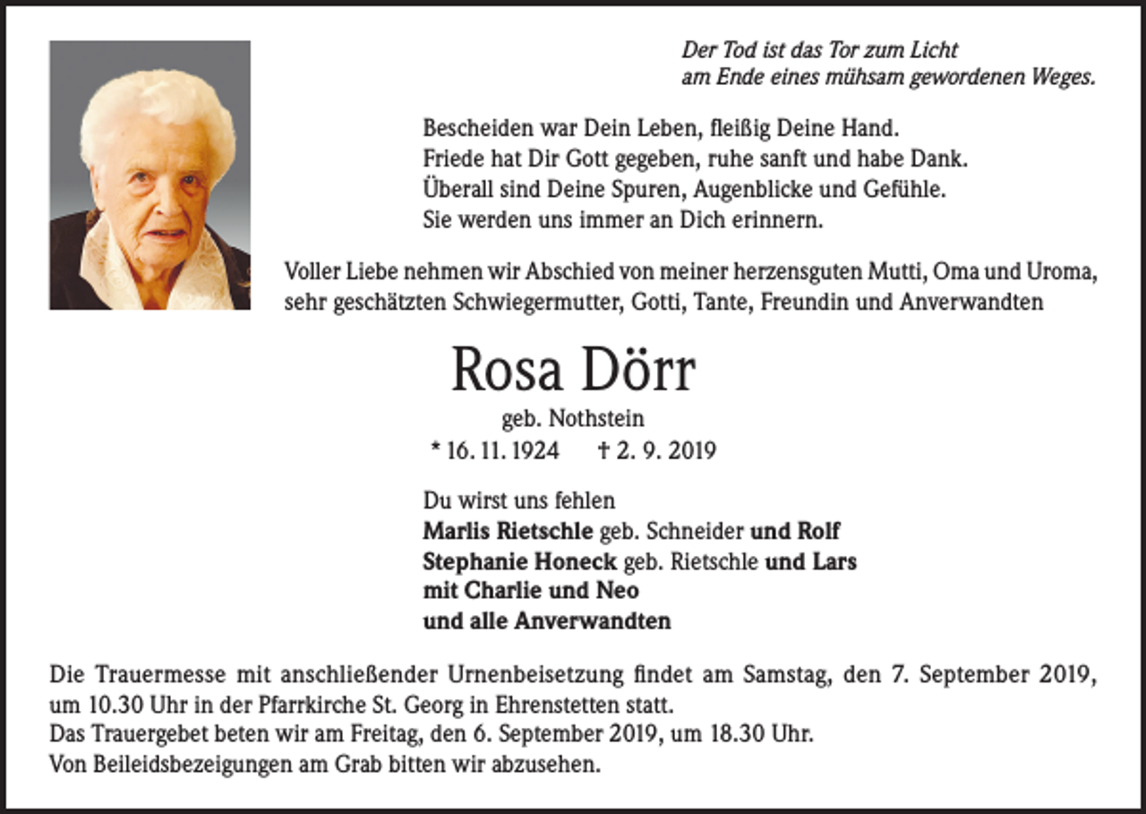 <p>Der Tod ist das Tor zum Licht<br />am Ende eines mühsam gewordenen Weges.</p><p>Bescheiden war Dein Leben, fleißig Deine Hand.<br />Friede hat Dir Gott gegeben, ruhe sanft und habe Dank.<br />Überall sind Deine Spuren, Augenblicke und Gefühle.<br />Sie werden uns immer an Dich erinnern.<br />Voller Liebe nehmen wir Abschied von meiner herzensguten Mutti, Oma und Uroma,<br />sehr geschätzten Schwiegermutter, Gotti, Tante, Freundin und Anverwandten</p><p>Rosa Dörr</p><p>geb. Nothstein<br />* 16. 11. 1924 † 2. 9. 2019<br />Du wirst uns fehlen<br />Marlis Rietschle geb. Schneider und Rolf<br />Stephanie Honeck geb. Rietschle und Lars<br />mit Charlie und Neo<br />und alle Anverwandten<br />Die Trauermesse mit anschließender Urnenbeisetzung findet am Samstag, den 7. September 2019,<br />um 10.30 Uhr in der Pfarrkirche St. Georg in Ehrenstetten statt.<br />Das Trauergebet beten wir am Freitag, den 6. September 2019, um 18.30 Uhr.<br />Von Beileidsbezeigungen am Grab bitten wir abzusehen.</p>
