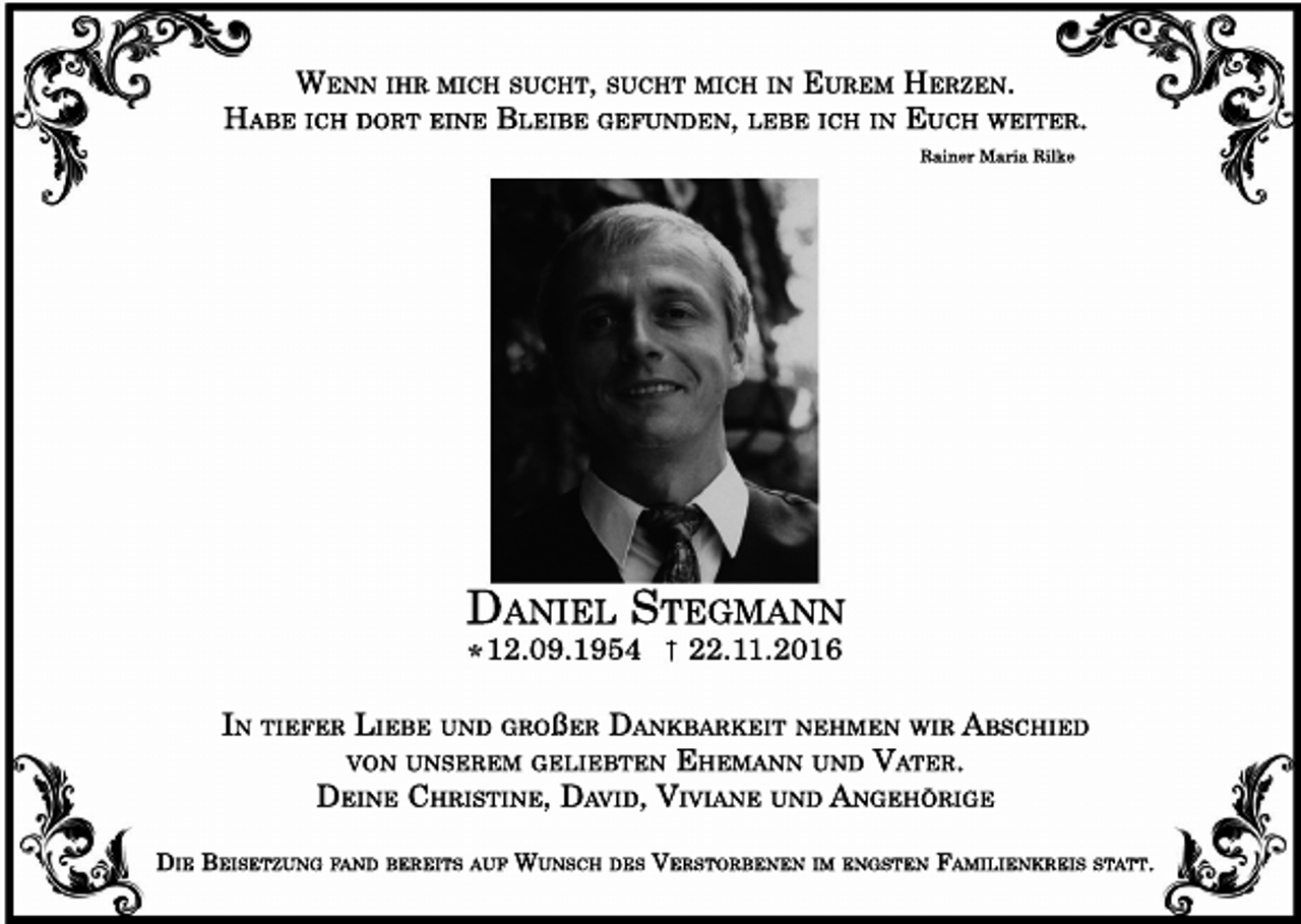 <p>WENN IHR MICH SUCHT, SUCHT MICH IN EUREM HERZEN.<br />HABE ICH DORT EINE BLEIBE GEFUNDEN, LEBE ICH IN EUCH WEITER.<br />Rainer Maria Rilke</p><p>DANIEL STEGMANN<br />12.09.1954</p><p>22.11.2016</p><p>IN TIEFER LIEBE UND GROßER DANKBARKEIT NEHMEN WIR ABSCHIED<br />VON UNSEREM GELIEBTEN EHEMANN UND VATER.<br />DEINE CHRISTINE, DAVID, VIVIANE UND ANGEHÖRIGE<br />DIE BEISETZUNG FAND BEREITS AUF WUNSCH DES VERSTORBENEN IM ENGSTEN FAMILIENKREIS STATT.</p>