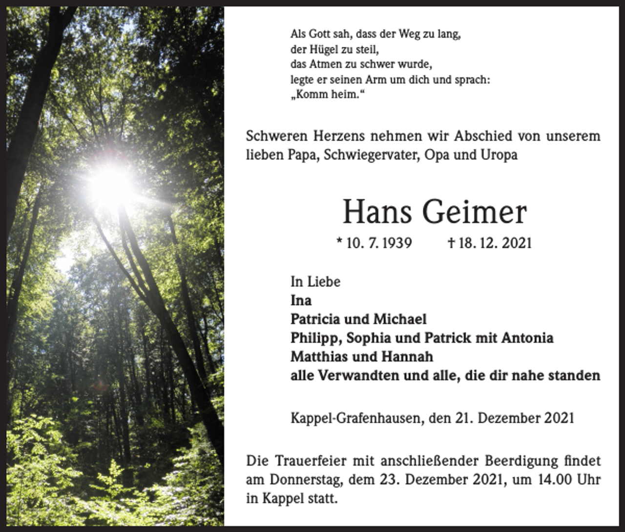<p>Als Gott sah, dass der Weg zu lang,<br />der Hügel zu steil,<br />das Atmen zu schwer wurde,<br />legte er seinen Arm um dich und sprach:<br />„Komm heim.“</p><p>Schweren Herzens nehmen wir Abschied von unserem<br />lieben Papa, Schwiegervater, Opa und Uropa</p><p>Hans Geimer<br />* 10. 7. 1939</p><p>† 18. 12. 2021</p><p>In Liebe<br />Ina<br />Patricia und Michael<br />Philipp, Sophia und Patrick mit Antonia<br />Matthias und Hannah<br />alle Verwandten und alle, die dir nahe standen<br />Kappel-Grafenhausen, den 21. Dezember 2021<br />Die Trauerfeier mit anschließender Beerdigung findet<br />am Donnerstag, dem 23. Dezember 2021, um 14.00 Uhr<br />in Kappel statt.</p>