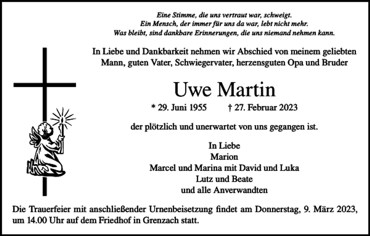 <p>Eine Stimme, die uns vertraut war, schweigt.<br />Ein Mensch, der immer für uns da war, lebt nicht mehr.<br />Was bleibt, sind dankbare Erinnerungen, die uns niemand nehmen kann.</p><p>In Liebe und Dankbarkeit nehmen wir Abschied von meinem geliebten<br />Mann, guten Vater, Schwiegervater, herzensguten Opa und Bruder</p><p>Uwe Martin<br />* 29. Juni 1955</p><p>† 27. Februar 2023</p><p>der plötzlich und unerwartet von uns gegangen ist.<br />In Liebe<br />Marion<br />Marcel und Marina mit David und Luka<br />Lutz und Beate<br />und alle Anverwandten<br />Die Trauerfeier mit anschließender Urnenbeisetzung findet am Donnerstag, 9. März 2023,<br />um 14.00 Uhr auf dem Friedhof in Grenzach statt.</p>