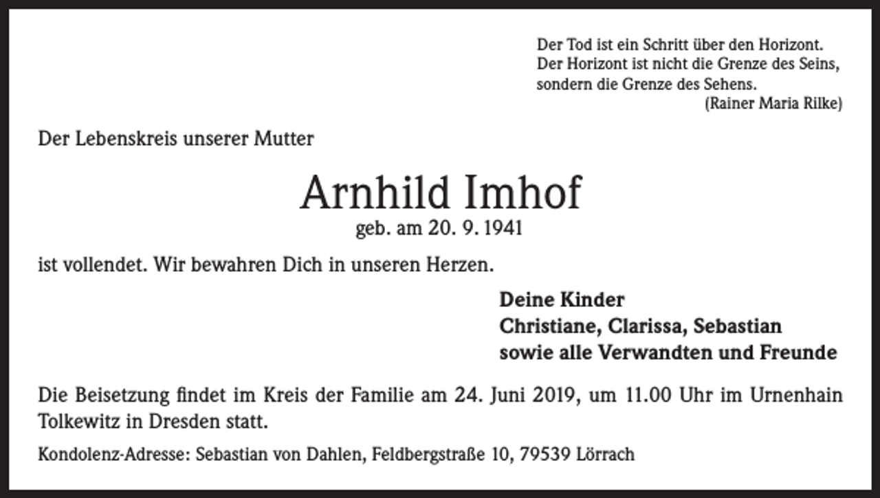 <p>Der Tod ist ein Schritt über den Horizont.<br />Der Horizont ist nicht die Grenze des Seins,<br />sondern die Grenze des Sehens.</p><p>(Rainer Maria Rilke)</p><p>Der Lebenskreis unserer Mutter</p><p>Arnhild Imhof<br />geb. am 20. 9. 1941</p><p>ist vollendet. Wir bewahren Dich in unseren Herzen.<br />Deine Kinder<br />Christiane, Clarissa, Sebastian<br />sowie alle Verwandten und Freunde<br />Die Beisetzung findet im Kreis der Familie am 24. Juni 2019, um 11.00 Uhr im Urnenhain<br />Tolkewitz in Dresden statt.<br />Kondolenz-Adresse: Sebastian von Dahlen, Feldbergstraße 10, 79539 Lörrach</p>