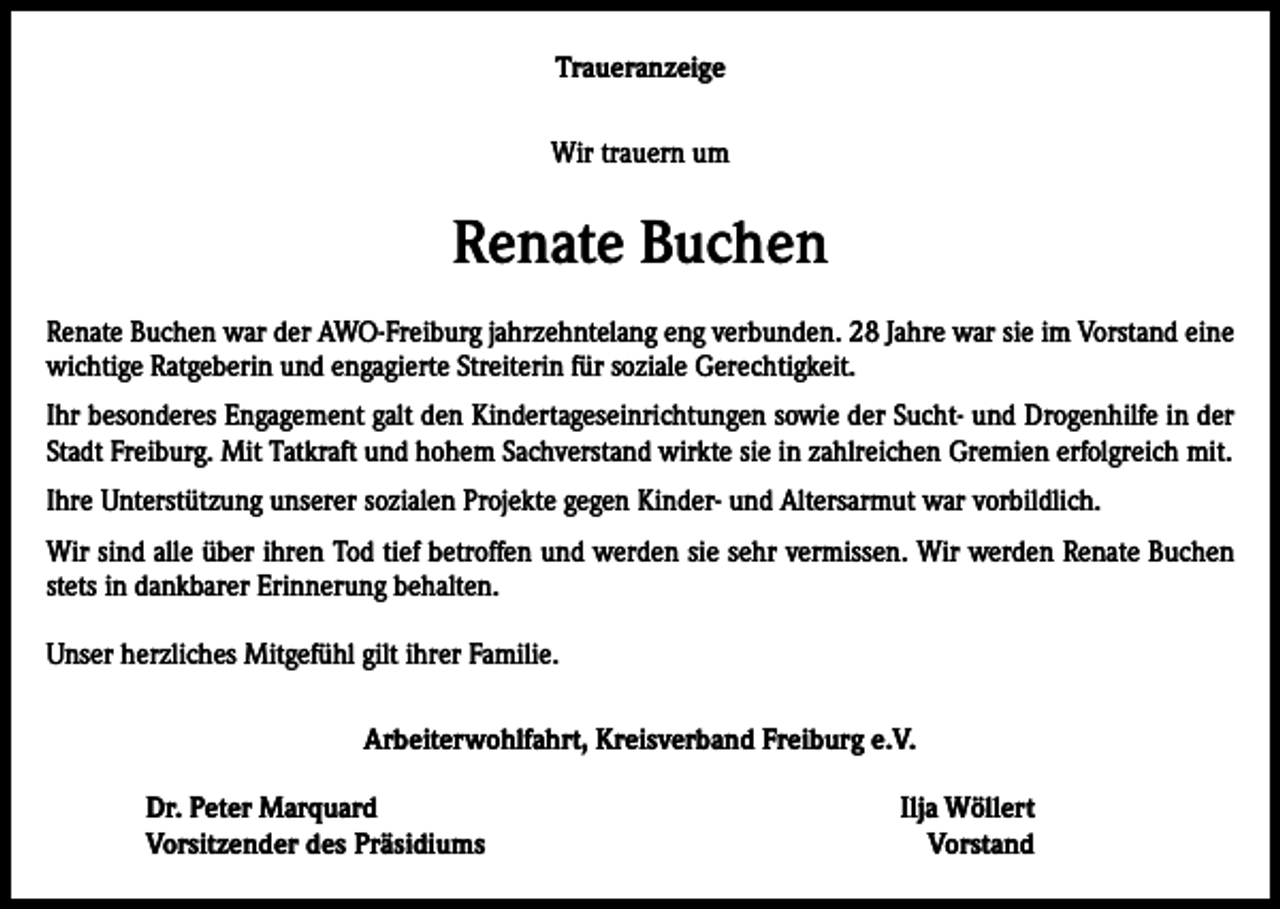 <p>Traueranzeige<br />Wir trauern um</p><p>Renate Buchen<br />Renate Buchen war der AWO-Freiburg jahrzehntelang eng verbunden. 28 Jahre war sie im Vorstand eine<br />wichtige Ratgeberin und engagierte Streiterin für soziale Gerechtigkeit.<br />Ihr besonderes Engagement galt den Kindertageseinrichtungen sowie der Sucht- und Drogenhilfe in der<br />Stadt Freiburg. Mit Tatkraft und hohem Sachverstand wirkte sie in zahlreichen Gremien erfolgreich mit.<br />Ihre Unterstützung unserer sozialen Projekte gegen Kinder- und Altersarmut war vorbildlich.<br />Wir sind alle über ihren Tod tief betroffen und werden sie sehr vermissen. Wir werden Renate Buchen<br />stets in dankbarer Erinnerung behalten.<br />Unser herzliches Mitgefühl gilt ihrer Familie.<br />Arbeiterwohlfahrt, Kreisverband Freiburg e.V.<br />Dr. Peter Marquard<br />Vorsitzender des Präsidiums</p><p>Ilja Wöllert<br />Vorstand</p>