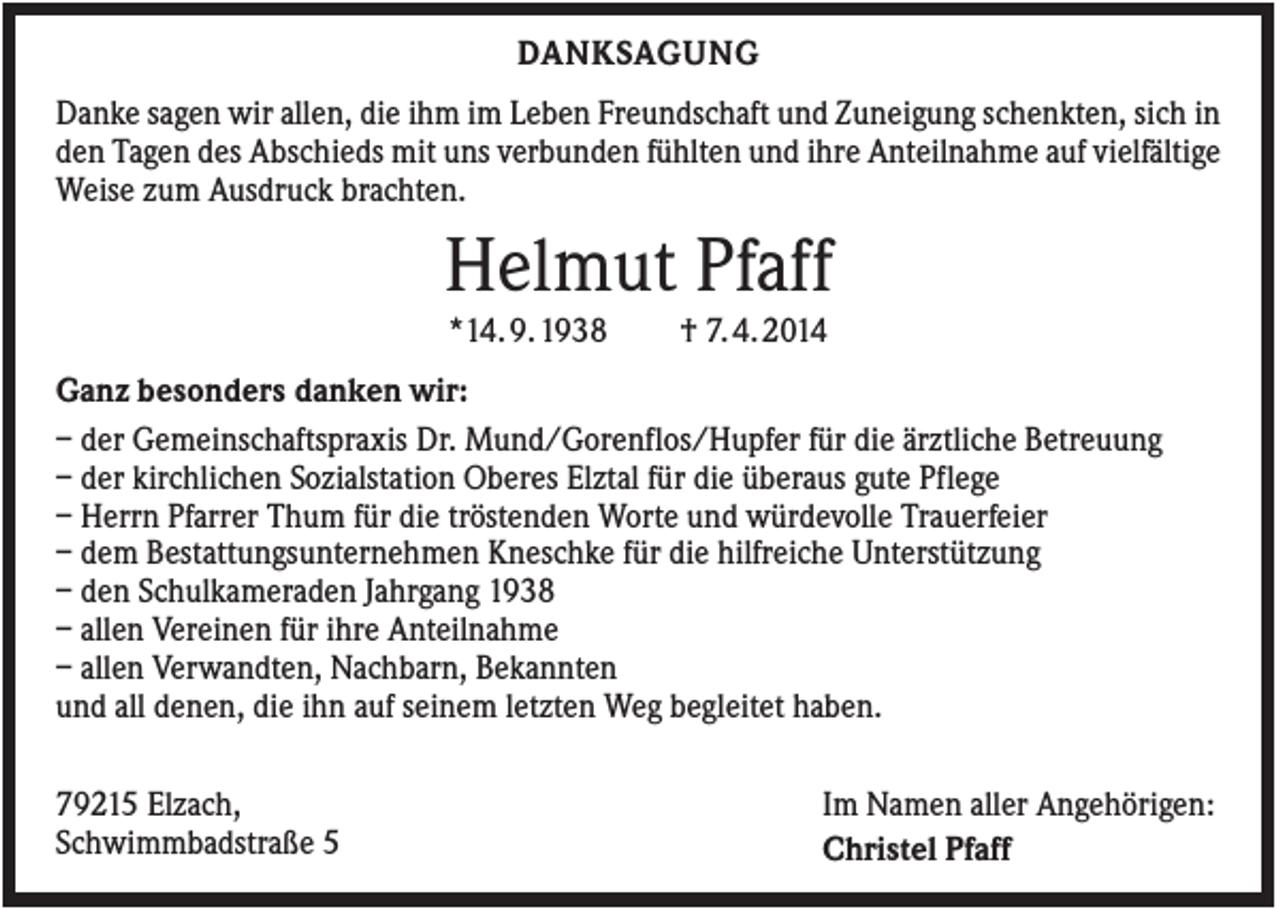 <p>DANKSAGUNG<br />Danke sagen wir allen, die ihm im Leben Freundschaft und Zuneigung schenkten, sich in<br />den Tagen des Abschieds mit uns verbunden fühlten und ihre Anteilnahme auf vielfältige<br />Weise zum Ausdruck brachten.</p><p>Helmut Pfaff<br />*14. 9. 1938</p><p>† 7. 4. 2014</p><p>Ganz besonders danken wir:<br />– der Gemeinschaftspraxis Dr. Mund/Gorenflos/Hupfer für die ärztliche Betreuung<br />– der kirchlichen Sozialstation Oberes Elztal für die überaus gute Pflege<br />– Herrn Pfarrer Thum für die tröstenden Worte und würdevolle Trauerfeier<br />– dem Bestattungsunternehmen Kneschke für die hilfreiche Unterstützung<br />– den Schulkameraden Jahrgang 1938<br />– allen Vereinen für ihre Anteilnahme<br />– allen Verwandten, Nachbarn, Bekannten<br />und all denen, die ihn auf seinem letzten Weg begleitet haben.<br />79215 Elzach,<br />Schwimmbadstraße 5</p><p>Im Namen aller Angehörigen:<br />Christel Pfaff</p>