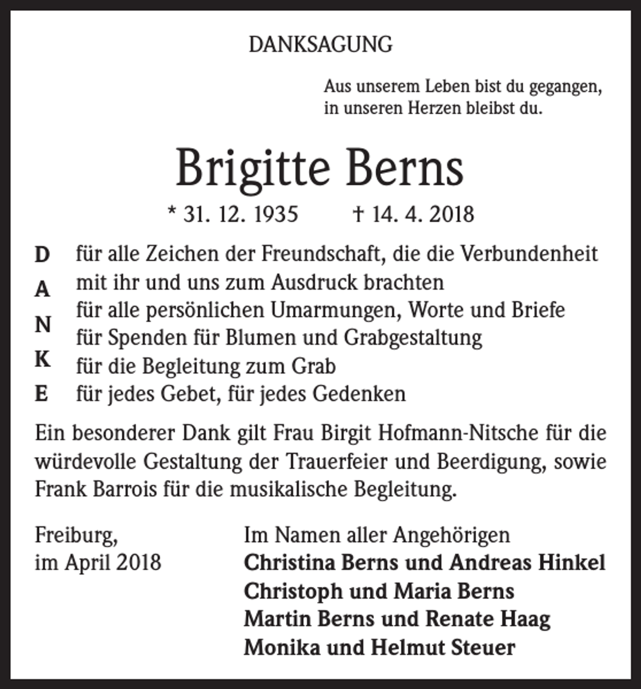 <p>DANKSAGUNG<br />Aus unserem Leben bist du gegangen,<br />in unseren Herzen bleibst du.</p><p>Brigitte Berns<br />* 31. 12. 1935<br />D<br />A<br />N<br />K<br />E</p><p>† 14. 4. 2018</p><p>für alle Zeichen der Freundschaft, die die Verbundenheit<br />mit ihr und uns zum Ausdruck brachten<br />für alle persönlichen Umarmungen, Worte und Briefe<br />für Spenden für Blumen und Grabgestaltung<br />für die Begleitung zum Grab<br />für jedes Gebet, für jedes Gedenken</p><p>Ein besonderer Dank gilt Frau Birgit Hofmann-Nitsche für die<br />würdevolle Gestaltung der Trauerfeier und Beerdigung, sowie<br />Frank Barrois für die musikalische Begleitung.<br />Freiburg,<br />Im Namen aller Angehörigen<br />im April 2018 Christina Berns und Andreas Hinkel<br />Christoph und Maria Berns<br />Martin Berns und Renate Haag<br />Monika und Helmut Steuer</p>