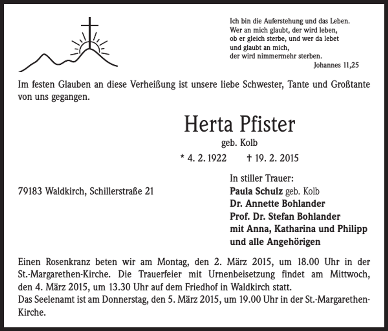 <p>Ich bin die Auferstehung und das Leben.<br />Wer an mich glaubt, der wird leben,<br />ob er gleich sterbe, und wer da lebet<br />und glaubt an mich,<br />der wird nimmermehr sterben.</p><p>Johannes 11,25</p><p>Im festen Glauben an diese Verheißung ist unsere liebe Schwester, Tante und Großtante<br />von uns gegangen.</p><p>Herta Pfister</p><p>geb. Kolb<br />* 4. 2. 1922 † 19. 2. 2015</p><p>79183 Waldkirch, Schillerstraße 21</p><p>In stiller Trauer:<br />aula Schulz geb. Kolb<br />P<br />Dr. Annette Bohlander<br />Prof. Dr. Stefan Bohlander<br />mit Anna, Katharina und Philipp<br />und alle Angehörigen</p><p>Einen Rosenkranz beten wir am Montag, den 2. März 2015, um 18.00 Uhr in der<br />St.-Margarethen-Kirche. Die Trauerfeier mit Urnenbeisetzung findet am Mittwoch,<br />den 4. März 2015, um 13.30 Uhr auf dem Friedhof in Waldkirch statt.<br />Das Seelenamt ist am Donnerstag, den 5. März 2015, um 19.00 Uhr in der St.-MargarethenKirche.</p>