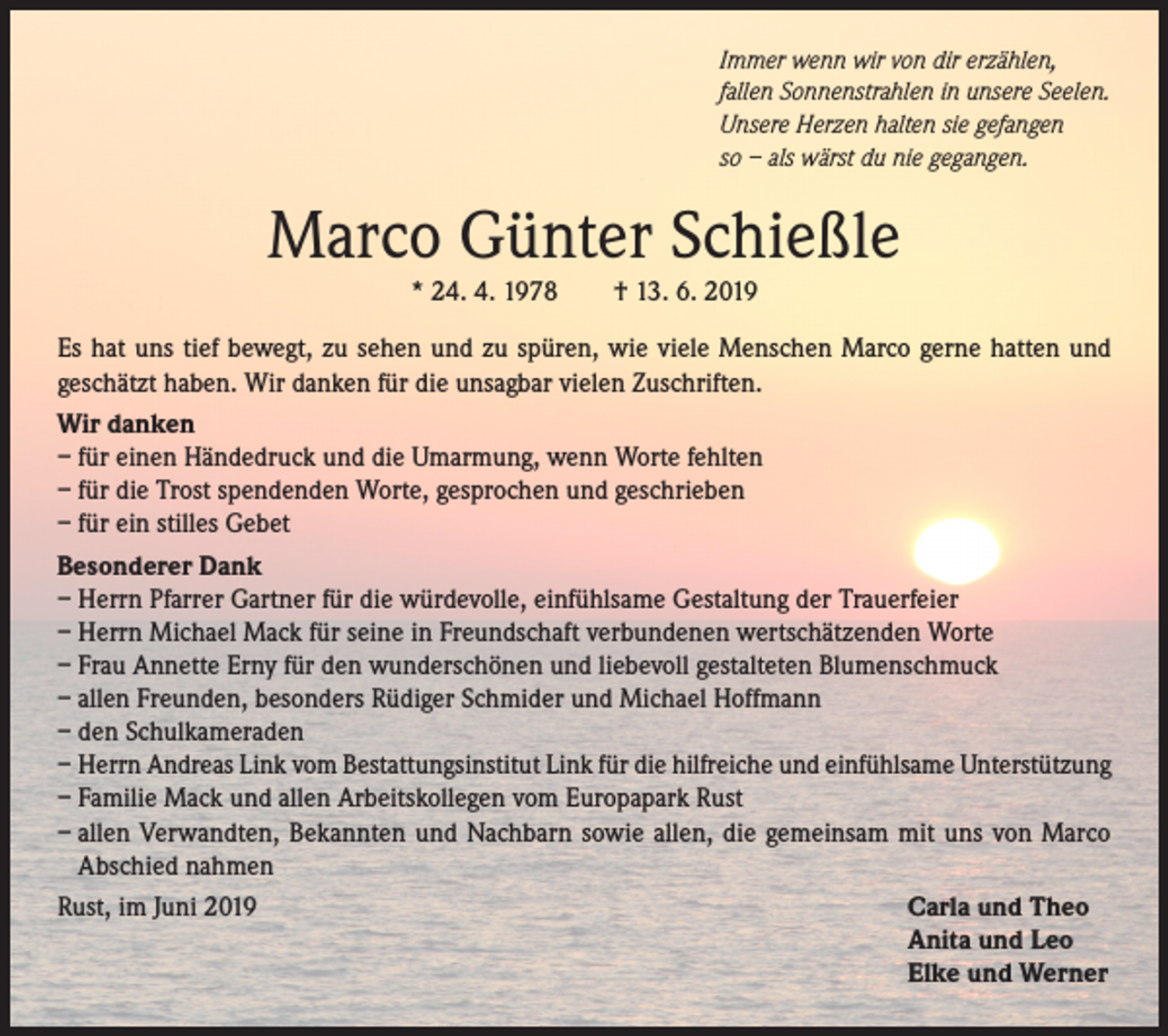 <p>Immer wenn wir von dir erzählen,<br />fallen Sonnenstrahlen in unsere Seelen.<br />Unsere Herzen halten sie gefangen<br />so – als wärst du nie gegangen.</p><p>Marco Günter Schießle<br />* 24. 4. 1978</p><p>† 13. 6. 2019</p><p>Es hat uns tief bewegt, zu sehen und zu spüren, wie viele Menschen Marco gerne hatten und<br />geschätzt haben. Wir danken für die unsagbar vielen Zuschriften.<br />Wir danken<br />– für einen Händedruck und die Umarmung, wenn Worte fehlten<br />– für die Trost spendenden Worte, gesprochen und geschrieben<br />– für ein stilles Gebet<br />Besonderer Dank<br />– Herrn Pfarrer Gartner für die würdevolle, einfühlsame Gestaltung der Trauerfeier<br />– Herrn Michael Mack für seine in Freundschaft verbundenen wertschätzenden Worte<br />– Frau Annette Erny für den wunderschönen und liebevoll gestalteten Blumenschmuck<br />– allen Freunden, besonders Rüdiger Schmider und Michael Hoffmann<br />– den Schulkameraden<br />– Herrn Andreas Link vom Bestattungsinstitut Link für die hilfreiche und einfühlsame Unterstützung<br />– Familie Mack und allen Arbeitskollegen vom Europapark Rust<br />– allen Verwandten, Bekannten und Nachbarn sowie allen, die gemeinsam mit uns von Marco<br />Abschied nahmen<br />Rust, im Juni 2019<br />Carla und Theo</p><p>Anita und Leo</p><p>Elke und Werner</p>