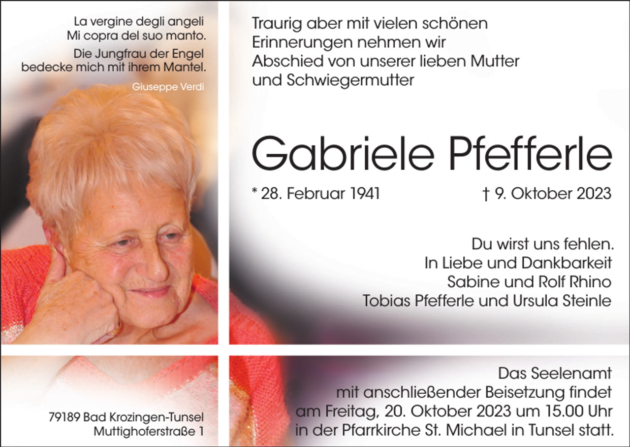 <p>La vergine degli angeli<br />Mi copra del suo manto.<br />Die Jungfrau der Engel<br />bedecke mich mit ihrem Mantel.<br />Giuseppe Verdi</p><p>Traurig aber mit vielen schönen<br />Erinnerungen nehmen wir<br />Abschied von unserer lieben Mutter<br />und Schwiegermutter</p><p>Gabriele Pfefferle<br />* 28. Februar 1941</p><p>† 9. Oktober 2023</p><p>Du wirst uns fehlen.<br />In Liebe und Dankbarkeit<br />Sabine und Rolf Rhino<br />Tobias Pfefferle und Ursula Steinle</p><p>79189 Bad Krozingen-Tunsel<br />Muttighoferstraße 1</p><p>Das Seelenamt<br />mit anschließender Beisetzung findet<br />am Freitag, 20. Oktober 2023 um 15.00 Uhr<br />in der Pfarrkirche St. Michael in Tunsel statt.</p>