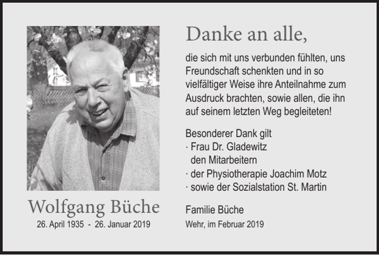 <p>Danke an alle,<br />die sich mit uns verbunden fühlten, uns<br />Freundschaft schenkten und in so<br />vielfältiger Weise ihre Anteilnahme zum<br />Ausdruck brachten, sowie allen, die ihn<br />auf seinem letzten Weg begleiteten!</p><p>Wolfgang Büche<br />26. April 1935 - 26. Januar 2019</p><p>Besonderer Dank gilt<br />. Frau Dr. Gladewitz<br />den Mitarbeitern<br />. der Physiotherapie Joachim Motz<br />. sowie der Sozialstation St. Martin<br />Familie Büche<br />Wehr, im Februar 2019</p>