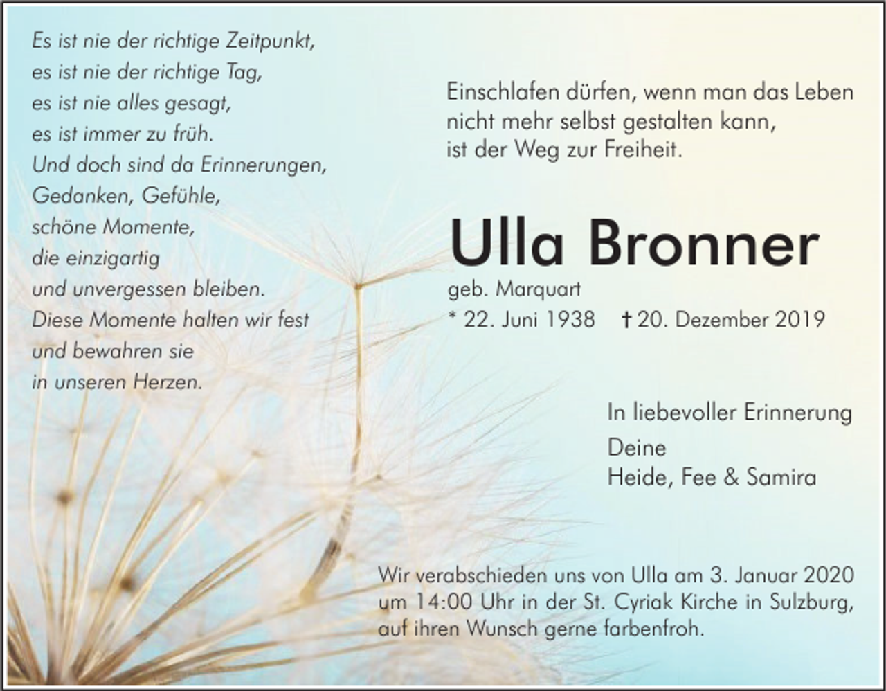 <p>Es ist nie der richtige Zeitpunkt,<br />es ist nie der richtige Tag,<br />es ist nie alles gesagt,<br />es ist immer zu früh.<br />Und doch sind da Erinnerungen,<br />Gedanken, Gefühle,<br />schöne Momente,<br />die einzigartig<br />und unvergessen bleiben.<br />Diese Momente halten wir fest<br />und bewahren sie<br />in unseren Herzen.</p><p>Einschlafen dürfen, wenn man das Leben<br />nicht mehr selbst gestalten kann,<br />ist der Weg zur Freiheit.</p><p>Ulla Bronner<br />geb. Marquart<br />* 22. Juni 1938</p><p>† 20. Dezember 2019</p><p>In liebevoller Erinnerung<br />Deine<br />Heide, Fee &amp; Samira</p><p>Wir verabschieden uns von Ulla am 3. Januar 2020<br />um 14:00 Uhr in der St. Cyriak Kirche in Sulzburg,<br />auf ihren Wunsch gerne farbenfroh.</p>