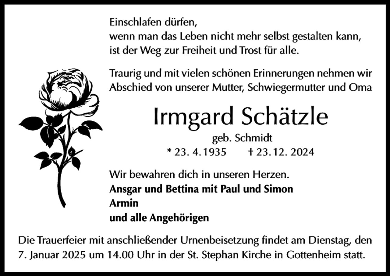 <p>Einschlafen dürfen,<br />wenn man das Leben nicht mehr selbst gestalten kann,<br />ist der Weg zur Freiheit und Trost für alle.<br />Traurig und mit vielen schönen Erinnerungen nehmen wir<br />Abschied von unserer Mutter, Schwiegermutter und Oma</p><p>Irmgard Schätzle<br />geb. Schmidt<br />* 23. 4. 1935 † 23. 12. 2024</p><p>Wir bewahren dich in unseren Herzen.<br />Ansgar und Bettina mit Paul und Simon<br />Armin<br />und alle Angehörigen<br />Die Trauerfeier mit anschließender Urnenbeisetzung findet am Dienstag, den<br />7. Januar 2025 um 14.00 Uhr in der St. Stephan Kirche in Gottenheim statt.</p>
