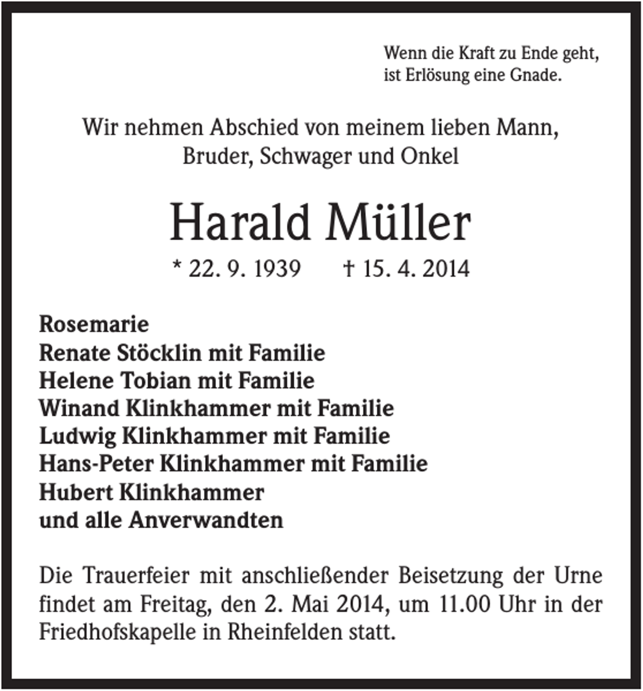 <p>Wenn die Kraft zu Ende geht,<br />ist Erlösung eine Gnade.</p><p>Wir nehmen Abschied von meinem lieben Mann,<br />Bruder, Schwager und Onkel</p><p>Harald Müller<br />* 22. 9. 1939</p><p>† 15. 4. 2014</p><p>Rosemarie<br />Renate Stöcklin mit Familie<br />Helene Tobian mit Familie<br />Winand Klinkhammer mit Familie<br />Ludwig Klinkhammer mit Familie<br />Hans-Peter Klinkhammer mit Familie<br />Hubert Klinkhammer<br />und alle Anverwandten<br />Die Trauerfeier mit anschließender Beisetzung der Urne<br />findet am Freitag, den 2. Mai 2014, um 11.00 Uhr in der<br />Friedhofskapelle in Rheinfelden statt.</p>
