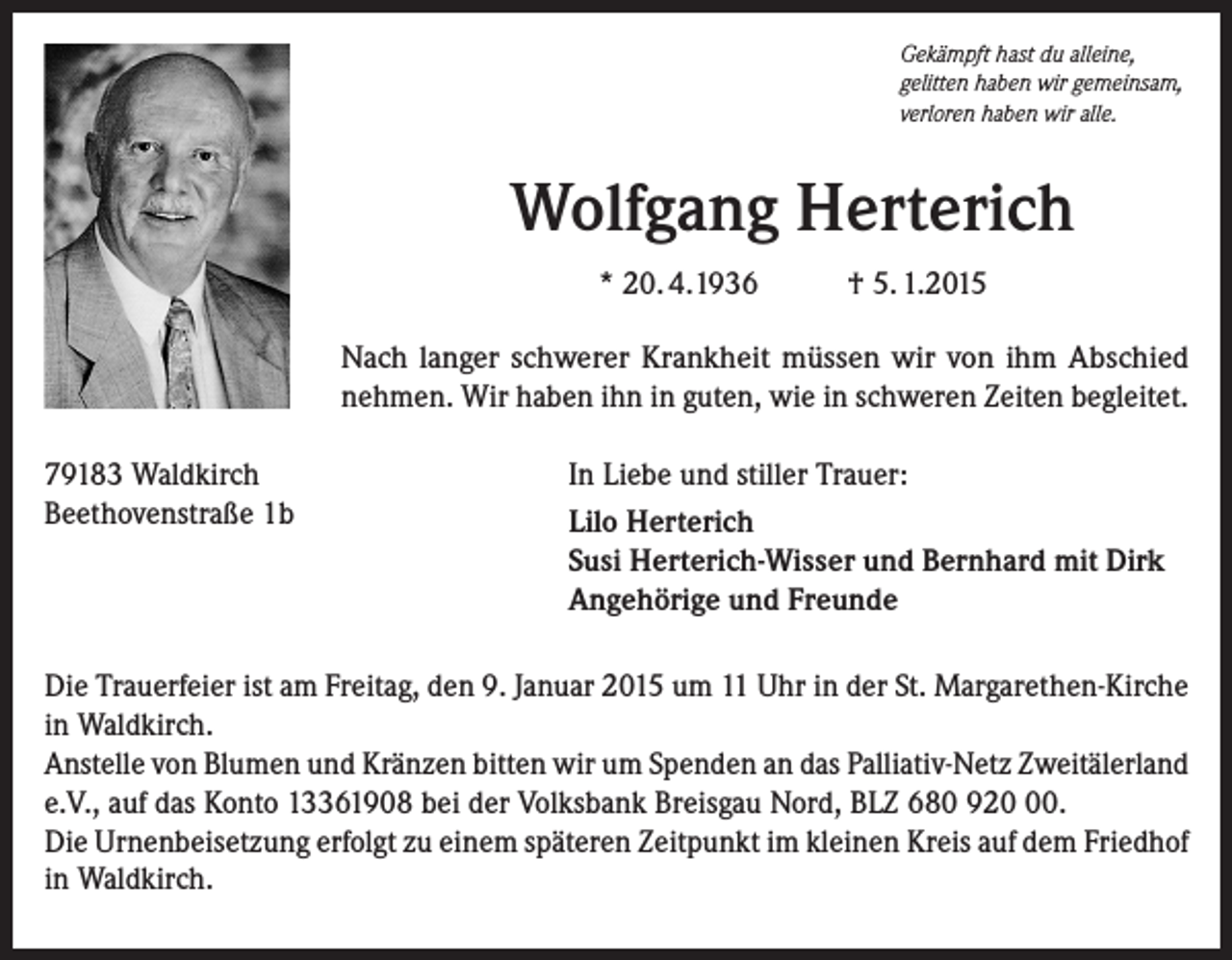 <p>Gekämpft hast du alleine,<br />gelitten haben wir gemeinsam,<br />verloren haben wir alle.</p><p>Wolfgang Herterich<br />* 20. 4.1936</p><p>† 5. 1.2015</p><p>Nach langer schwerer Krankheit müssen wir von ihm ­A bschied<br />­nehmen. Wir haben ihn in guten, wie in schweren Zeiten begleitet.<br />79183 Waldkirch<br />Beethovenstraße 1b</p><p>In Liebe und stiller Trauer:<br />Lilo Herterich<br />Susi Herterich-Wisser und Bernhard mit Dirk<br />Angehörige und Freunde</p><p>Die Trauerfeier ist am Freitag, den 9. Januar 2015 um 11 Uhr in der St. Margarethen-Kirche<br />in Waldkirch.<br />Anstelle von Blumen und Kränzen bitten wir um Spenden an das Palliativ-Netz Zweitälerland<br />e.V., auf das Konto 13361908 bei der Volksbank Breisgau Nord, BLZ 680 920.<br />Die Urnenbeisetzung erfolgt zu einem späteren Zeitpunkt im kleinen Kreis auf dem Friedhof<br />in Waldkirch.</p>
