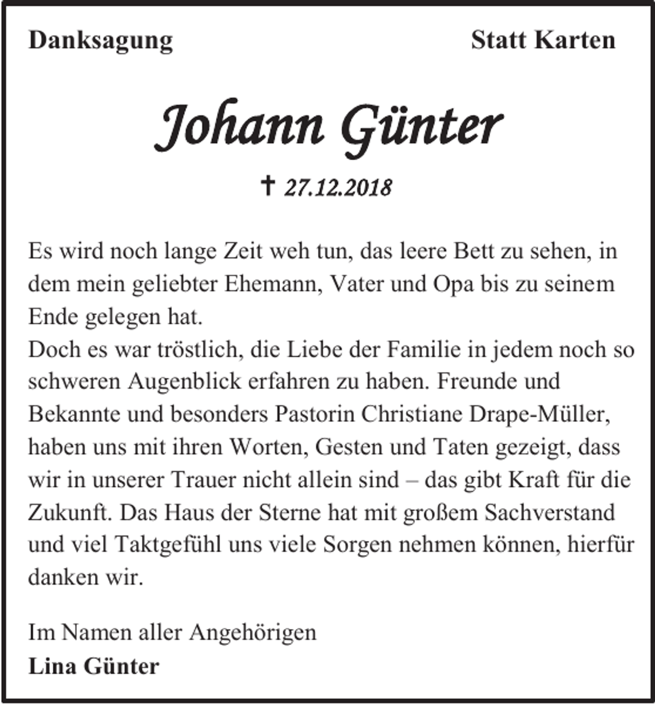 <p>Danksagung</p><p>Statt Karten</p><p>Johann Günter<br /> 27.12.2018<br />Es wird noch lange Zeit weh tun, das leere Bett zu sehen, in<br />dem mein geliebter Ehemann, Vater und Opa bis zu seinem<br />Ende gelegen hat.<br />Doch es war tröstlich, die Liebe der Familie in jedem noch so<br />schweren Augenblick erfahren zu haben. Freunde und<br />Bekannte und besonders Pastorin Christiane Drape-Müller,<br />haben uns mit ihren Worten, Gesten und Taten gezeigt, dass<br />wir in unserer Trauer nicht allein sind – das gibt Kraft für die<br />Zukunft. Das Haus der Sterne hat mit großem Sachverstand<br />und viel Taktgefühl uns viele Sorgen nehmen können, hierfür<br />danken wir.<br />Im Namen aller Angehörigen<br />Lina Günter</p>