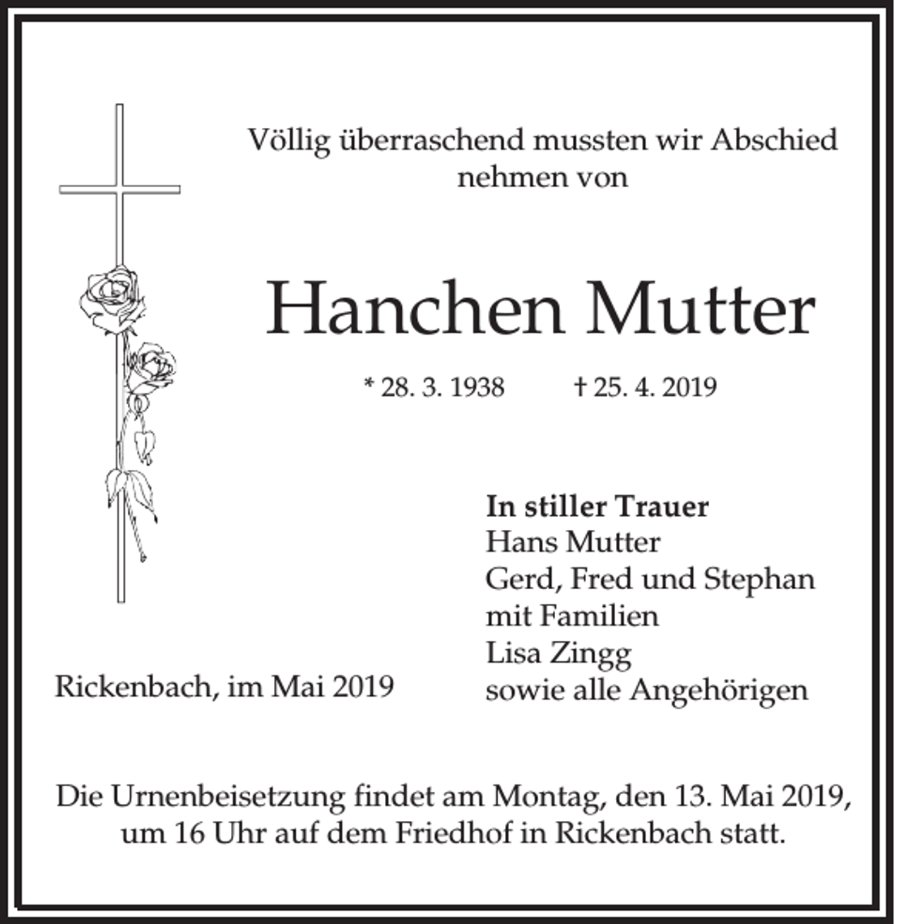 <p>Völlig überraschend mussten wir Abschied<br />nehmen von</p><p>Hanchen Mutter<br />* 28. 3. 1938</p><p>Rickenbach, im Mai 2019</p><p>† 25. 4. 2019</p><p>In stiller Trauer<br />Hans Mutter<br />Gerd, Fred und Stephan<br />mit Familien<br />Lisa Zingg<br />sowie alle Angehörigen</p><p>Die Urnenbeisetzung findet am Montag, den 13. Mai 2019,<br />um 16 Uhr auf dem Friedhof in Rickenbach statt.</p>