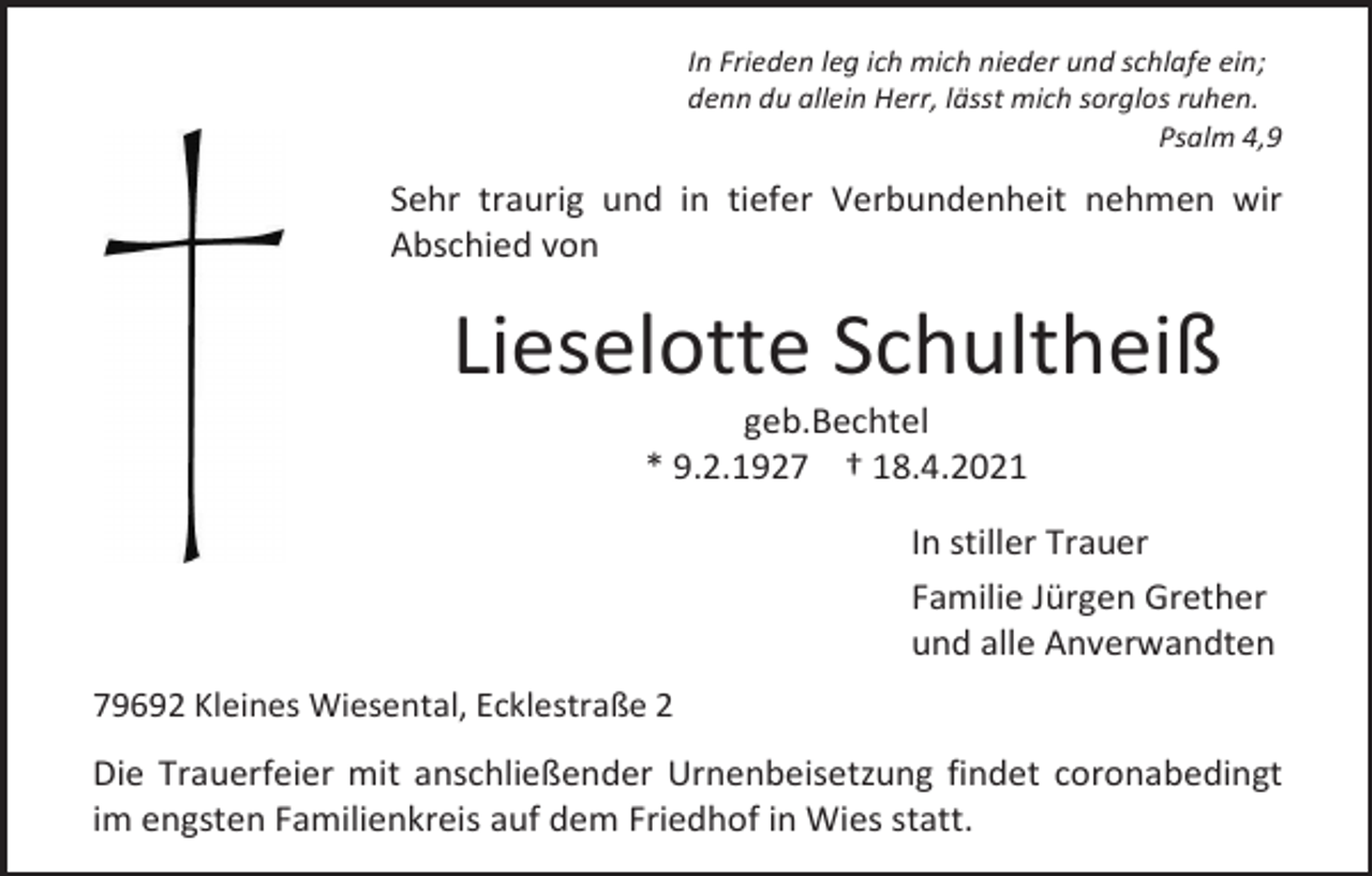 <p>In Frieden leg ich mich nieder und schlafe ein;<br />denn du allein Herr, lässt mich sorglos ruhen.<br />Psalm 4,9</p><p>Sehr traurig und in tiefer Verbundenheit nehmen wir<br />Abschied von</p><p>Lieselotte Schultheiß<br />geb.Bechtel<br />* 9.2.1927 † 18.4.2021<br />In stiller Trauer<br />Familie Jürgen Grether<br />und alle Anverwandten<br />79692 Kleines Wiesental, Ecklestraße 2</p><p>Die Trauerfeier mit anschließender Urnenbeisetzung findet coronabedingt<br />im engsten Familienkreis auf dem Friedhof in Wies statt.</p>