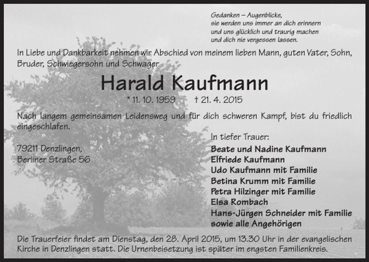 <p>Gedanken – Augenblicke,<br />sie werden uns immer an dich erinnern<br />und uns glücklich und traurig machen<br />und dich nie vergessen lassen.</p><p>In Liebe und Dankbarkeit nehmen wir Abschied von meinem lieben Mann, guten Vater, Sohn,<br />Bruder, Schwiegersohn und Schwager</p><p>Harald Kaufmann<br />* 11. 10. 1959 † 21. 4. 2015</p><p>Nach langem gemeinsamen Leidensweg und für dich schweren Kampf, bist du friedlich<br />eingeschlafen.<br />In tiefer Trauer:<br />79211 Denzlingen,<br />Beate und Nadine Kaufmann<br />Berliner Straße 56<br />Elfriede Kaufmann<br />Udo Kaufmann mit Familie<br />Betina Krumm mit Familie<br />Petra Hilzinger mit Familie<br />Elsa Rombach<br />Hans-Jürgen Schneider mit Familie<br />sowie alle Angehörigen<br />Die Trauerfeier findet am Dienstag, den 28. April 2015, um 13.30 Uhr in der evangelischen<br />Kirche in Denzlingen statt. Die Urnenbeisetzung ist später im engsten Familienkreis.</p>