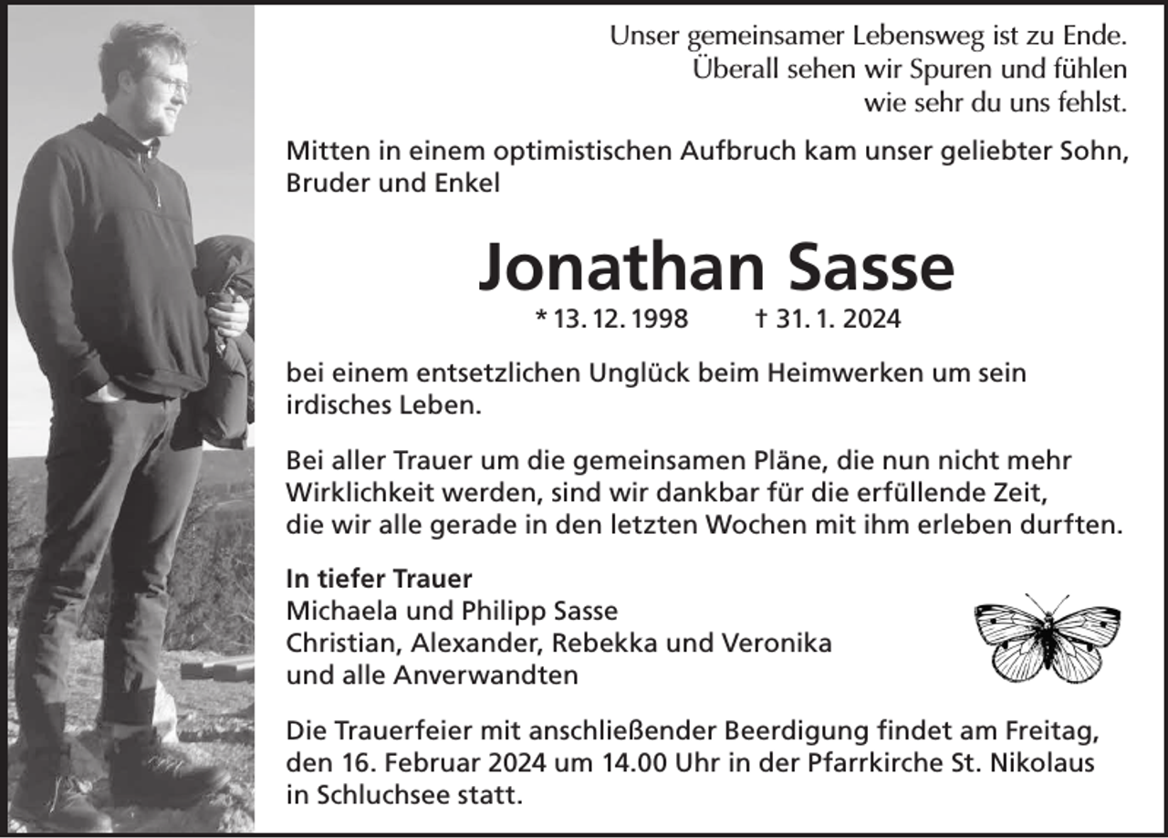 <p>Unser<br />gemeinsamer<br />ist<br />zu Ende.<br />Unser<br />gemeinsamerLebensweg<br />Lebensweg<br />ist<br />Ende.<br />Unser<br />gemeinsamer<br />Lebensweg<br />istzu<br />zu<br />Ende.<br />Überall<br />sehen wir<br />Spuren und<br />fühlen,<br />Überallsehen<br />sehenwie<br />wirsehr<br />Spuren<br />und<br />fühlen<br />Überall<br />wir<br />Spuren<br />und<br />fühlen,<br />du uns fehlst.<br />wie<br />sehr du<br />du uns<br />uns fehlst.<br />fehlst.<br />wie sehr<br />Mittenin<br />ineinem<br />einemoptimistischen<br />optimistischenAufbruch<br />Aufbruch kam<br />kamunser<br />unser geliebter<br />geliebter Sohn,<br />Mitten<br />Mitten<br />in einem<br />Aufbruch kam unser geliebter<br />Sohn,<br />Bruder<br />und optimistischen<br />Enkel<br />Bruder<br />und<br />Enkel<br />Sohn, Bruder und Enkel</p><p>Jonathan<br />Daniel<br />Sasse<br />Jonathan<br />Daniel<br />Sasse<br />Jonathan<br />Sasse<br />* 13.12.1998<br />† 31.01.2024<br />* 13. 12. 1998<br />* 13.12.1998</p><p>31. 1. 2024<br />††31.01.2024</p><p>beieinem<br />einementsetzlichen<br />entsetzlichen Unglück<br />Unglück beim<br />beim Heimwerken<br />Heimwerkenum<br />umsein<br />sein<br />bei<br />bei einem<br />entsetzlichen Unglück<br />beim Heimwerken<br />um sein<br />irdisches<br />Leben.<br />irdisches<br />Leben.<br />irdisches<br />Leben.<br />Bei aller Trauer um die gemeinsamen Pläne, die nun nicht mehr<br />Bei aller Trauer um die gemeinsamen Pläne, die nun nicht mehr<br />Bei aller Trauer<br />um die<br />Pläne,<br />die<br />nun nicht<br />mehr<br />Wirklichkeit<br />werden,<br />sind<br />wir<br />die<br />Zeit,<br />Wirklichkeit<br />werden,<br />sindgemeinsamen<br />wirdankbar<br />dankbar für<br />für<br />dieerfüllende<br />erfüllende<br />Zeit,<br />Wirklichkeit<br />werden,<br />sind<br />wir dankbar<br />fürmit<br />dieihm<br />erfüllende<br />die<br />wir<br />in<br />letzten<br />Wochen<br />erleben<br />durften.<br />die<br />wiralle<br />allegerade<br />gerade<br />inden<br />den<br />letzten<br />Wochen<br />mit<br />ihm<br />erlebenZeit,<br />durften.<br />die wir alle gerade in den letzten Wochen mit ihm erleben durften.<br />In<br />Intiefer<br />tieferTrauer<br />Trauer<br />In tiefer Trauer<br />Michaela<br />Michaelaund<br />undPhilipp<br />PhilippSasse<br />Sasse<br />Michaela und Philipp<br />Sasse<br />Christian,<br />Christian,Alexander,<br />Alexander, Rebekka<br />Rebekka und<br />und Veronika<br />Veronika<br />Christian,<br />Alexander,<br />Rebekka<br />und Veronika<br />und<br />undalle<br />alleAnverwandten<br />Anverwandten<br />und alle Anverwandten<br />Die<br />Die Trauerfeier<br />Trauerfeier mit<br />mit anschließender<br />anschließender Beerdigung<br />Beerdigung findet<br />findet am<br />am Freitag,<br />Freitag,<br />Die Trauerfeier<br />mit anschließender<br />Beerdigung findet am Freitag,<br />den<br />Februar um<br />2024<br />um 14.00<br />den 16.<br />16.02.2024<br />14.00<br />Uhr Uhr in der Pfarrkirche St. Nikolaus<br />den 16.02.2024<br />um 14.00 Uhr<br />in<br />statt.<br />in Schluchsee<br />der Parrkirche<br />St. Nikolaus in Schluchsee statt.<br />in der Parrkirche St. Nikolaus in Schluchsee statt.</p>
