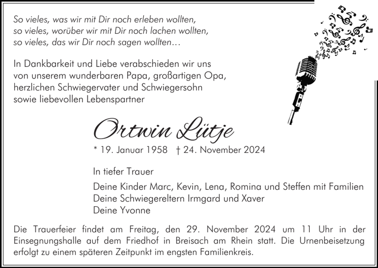 <p>So vieles, was wir mit Dir noch erleben wollten,<br />so vieles, worüber wir mit Dir noch lachen wollten,<br />so vieles, das wir Dir noch sagen wollten…</p><p>In Dankbarkeit und Liebe verabschieden wir uns<br />von unserem wunderbaren Papa, großartigen Opa,<br />herzlichen Schwiegervater und Schwiegersohn<br />sowie liebevollen Lebenspartner</p><p>Ortwin Lütje</p><p>* 19. Januar 1958 † 24. November 2024</p><p>In tiefer Trauer<br />Deine Kinder Marc, Kevin, Lena, Romina und Steffen mit Familien<br />Deine Schwiegereltern Irmgard und Xaver<br />Deine Yvonne<br />Die Trauerfeier findet am Freitag, den 29. November 2024 um 11 Uhr in der<br />Einsegnungshalle auf dem Friedhof in Breisach am Rhein statt. Die Urnenbeisetzung<br />erfolgt zu einem späteren Zeitpunkt im engsten Familienkreis.</p>