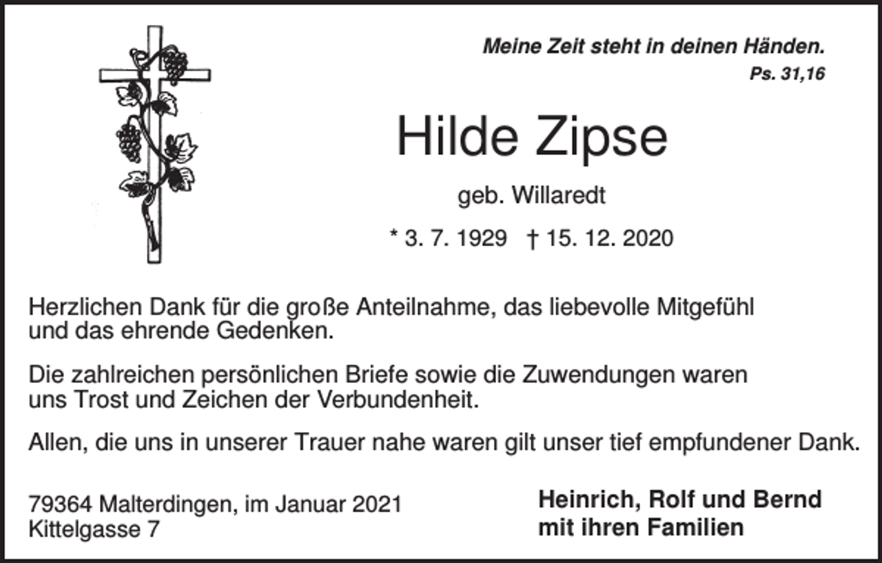 <p>Meine Zeit steht in deinen Händen.<br />Ps. 31,16</p><p>Hilde Zipse<br />geb. Willaredt<br />* 3. 7. 1929 † 15. 12. 2020</p><p>Herzlichen Dank für die große Anteilnahme, das liebevolle Mitgefühl<br />und das ehrende Gedenken.<br />Die zahlreichen persönlichen Briefe sowie die Zuwendungen waren<br />uns Trost und Zeichen der Verbundenheit.<br />Allen, die uns in unserer Trauer nahe waren gilt unser tief empfundener Dank.<br />79364 Malterdingen, im Januar 2021<br />Kittelgasse 7</p><p>Heinrich, Rolf und Bernd<br />mit ihren Familien</p>