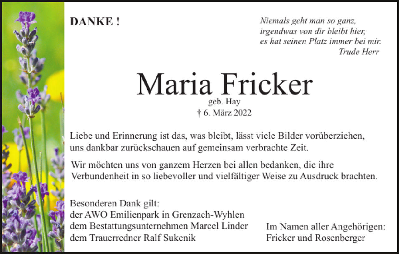 <p>DANKE !</p><p>Niemals geht man so ganz,<br />irgendwas von dir bleibt hier,<br />es hat seinen Platz immer bei mir.<br />Trude Herr</p><p>Maria Fricker<br />geb. Hay<br />† 6. März 2022</p><p>Liebe und Erinnerung ist das, was bleibt, lässt viele Bilder vorüberziehen,<br />uns dankbar zurückschauen auf gemeinsam verbrachte Zeit.<br />Wir möchten uns von ganzem Herzen bei allen bedanken, die ihre<br />Verbundenheit in so liebevoller und vielfältiger Weise zu Ausdruck brachten.<br />Besonderen Dank gilt:<br />der AWO Emilienpark in Grenzach-Wyhlen<br />dem Bestattungsunternehmen Marcel Linder<br />dem Trauerredner Ralf Sukenik</p><p>Im Namen aller Angehörigen:<br />Fricker und Rosenberger</p>