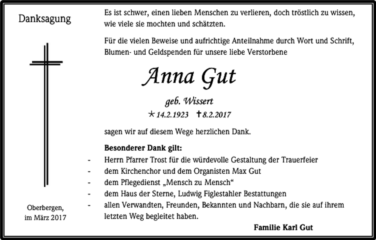 <p>Es ist schwer, einen lieben Menschen zu verlieren, doch tröstlich zu wissen,<br />wie viele sie mochten und schätzten.</p><p>Danksagung</p><p>Für die vielen Beweise und aufrichtige Anteilnahme durch Wort und Schrift,<br />Blumen- und Geldspenden für unsere liebe Verstorbene</p><p>Anna Gut<br />geb. Wissert<br />14.2.1923 8.2.2017<br />sagen wir auf diesem Wege herzlichen Dank.</p><p>Oberbergen,<br />im März 2017</p><p>-</p><p>Besonderer Dank gilt:<br />Herrn Pfarrer Trost für die würdevolle Gestaltung der Trauerfeier<br />dem Kirchenchor und dem Organisten Max Gut<br />dem Pflegedienst „Mensch zu Mensch“<br />dem Haus der Sterne, Ludwig Figlestahler Bestattungen<br />allen Verwandten, Freunden, Bekannten und Nachbarn, die sie auf ihrem<br />letzten Weg begleitet haben.<br />Familie Karl Gut</p>